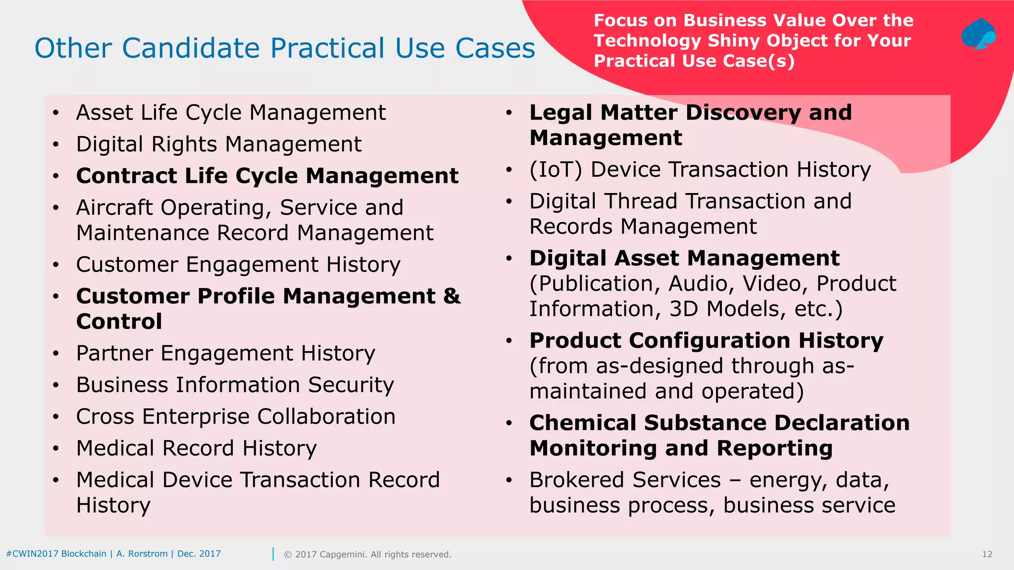 12© 2017 Capgemini. All rights reserved.#CWIN2017 Blockchain | A. Rorstrom | Dec. 2017
Focus on Business Value Over the
Technology Shiny Object for Your
Practical Use Case(s)
Other Candidate Practical Use Cases
• Asset Life Cycle Management
• Digital Rights Management
• Contract Life Cycle Management
• Aircraft Operating, Service and
Maintenance Record Management
• Customer Engagement History
• Customer Profile Management &
Control
• Partner Engagement History
• Business Information Security
• Cross Enterprise Collaboration
• Medical Record History
• Medical Device Transaction Record
History
• Legal Matter Discovery and
Management
• (IoT) Device Transaction History
• Digital Thread Transaction and
Records Management
• Digital Asset Management
(Publication, Audio, Video, Product
Information, 3D Models, etc.)
• Product Configuration History
(from as-designed through as-
maintained and operated)
• Chemical Substance Declaration
Monitoring and Reporting
• Brokered Services – energy, data,
business process, business service
 