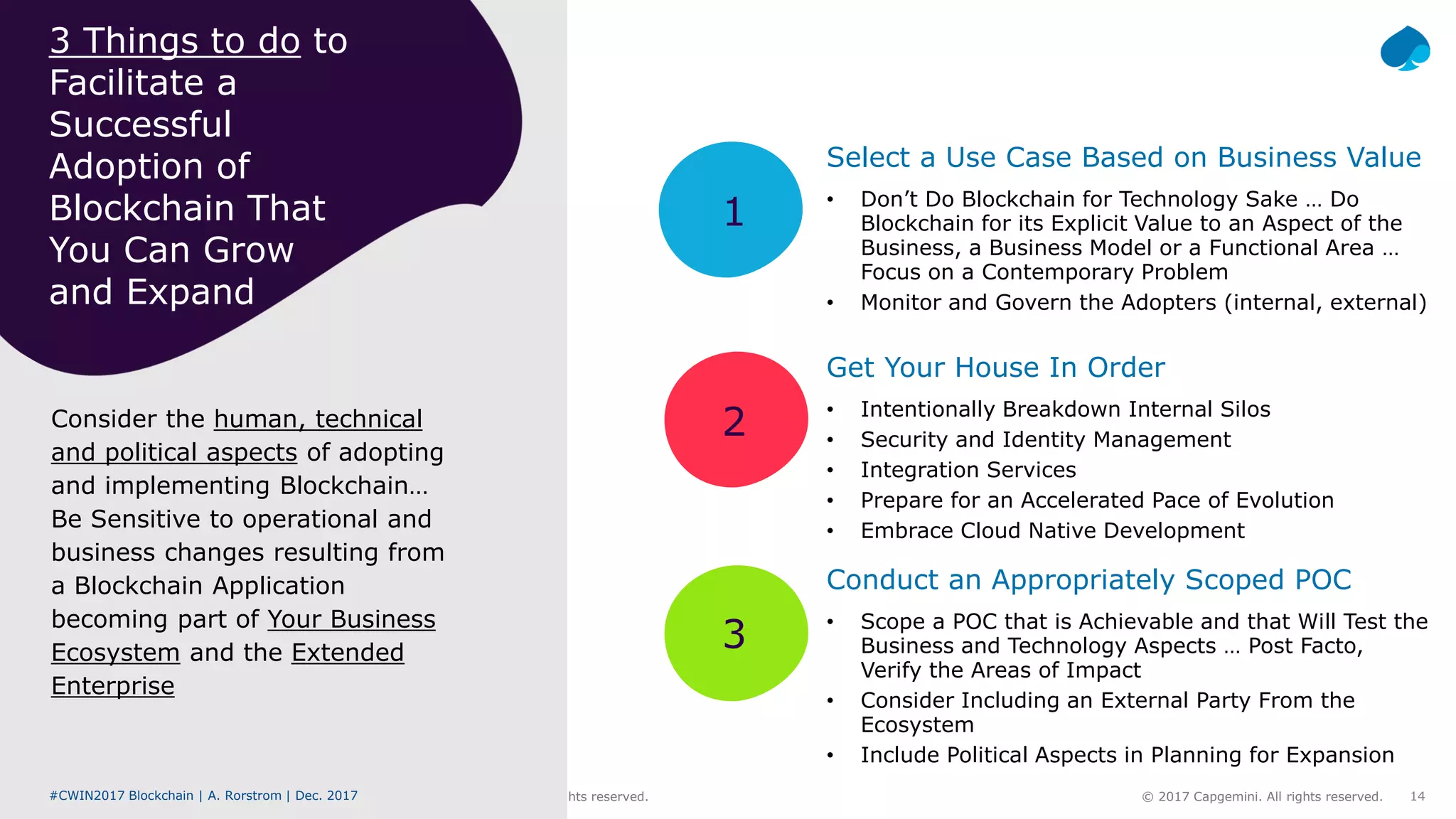 #CWIN17 Blockchain | A. Rorstrom | Dec. 2017 © 2017 Capgemini. All rights reserved. 14#CWIN2017 Blockchain | A. Rorstrom | Dec. 2017 © 2017 Capgemini. All rights reserved.
1
2
3
Consider the human, technical
and political aspects of adopting
and implementing Blockchain…
Be Sensitive to operational and
business changes resulting from
a Blockchain Application
becoming part of Your Business
Ecosystem and the Extended
Enterprise
3 Things to do to
Facilitate a
Successful
Adoption of
Blockchain That
You Can Grow
and Expand
Select a Use Case Based on Business Value
• Don’t Do Blockchain for Technology Sake … Do
Blockchain for its Explicit Value to an Aspect of the
Business, a Business Model or a Functional Area …
Focus on a Contemporary Problem
• Monitor and Govern the Adopters (internal, external)
Get Your House In Order
• Intentionally Breakdown Internal Silos
• Security and Identity Management
• Integration Services
• Prepare for an Accelerated Pace of Evolution
• Embrace Cloud Native Development
Conduct an Appropriately Scoped POC
• Scope a POC that is Achievable and that Will Test the
Business and Technology Aspects … Post Facto,
Verify the Areas of Impact
• Consider Including an External Party From the
Ecosystem
• Include Political Aspects in Planning for Expansion
 
