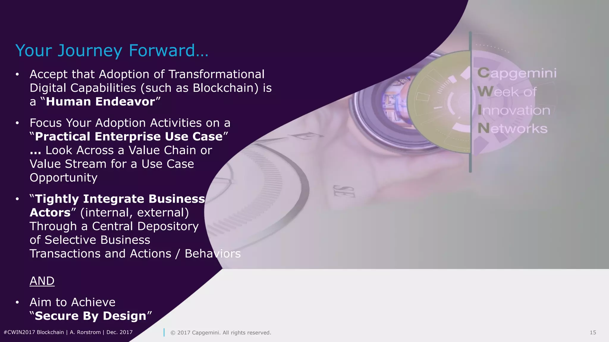 15#CWIN2017 Blockchain | A. Rorstrom | Dec. 2017 © 2017 Capgemini. All rights reserved.
Your Journey Forward…
• Accept that Adoption of Transformational
Digital Capabilities (such as Blockchain) is
a “Human Endeavor”
• Focus Your Adoption Activities on a
“Practical Enterprise Use Case”
… Look Across a Value Chain or
Value Stream for a Use Case
Opportunity
• “Tightly Integrate Business
Actors” (internal, external)
Through a Central Depository
of Selective Business
Transactions and Actions / Behaviors
AND
• Aim to Achieve
“Secure By Design”
 