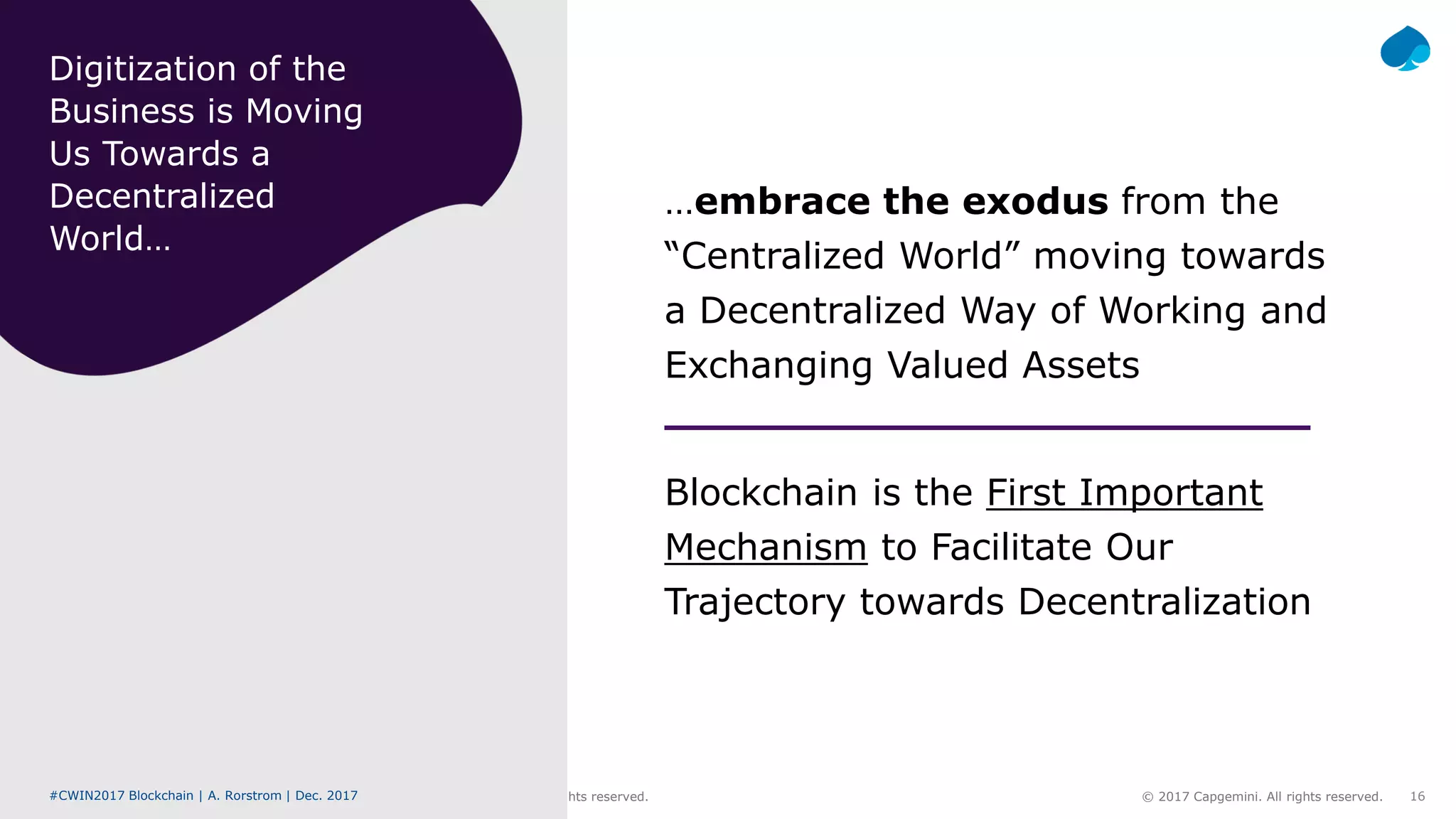 #CWIN17 Blockchain | A. Rorstrom | Dec. 2017 © 2017 Capgemini. All rights reserved. 16#CWIN2017 Blockchain | A. Rorstrom | Dec. 2017 © 2017 Capgemini. All rights reserved.
…embrace the exodus from the
“Centralized World” moving towards
a Decentralized Way of Working and
Exchanging Valued Assets
Blockchain is the First Important
Mechanism to Facilitate Our
Trajectory towards Decentralization
Digitization of the
Business is Moving
Us Towards a
Decentralized
World…
 