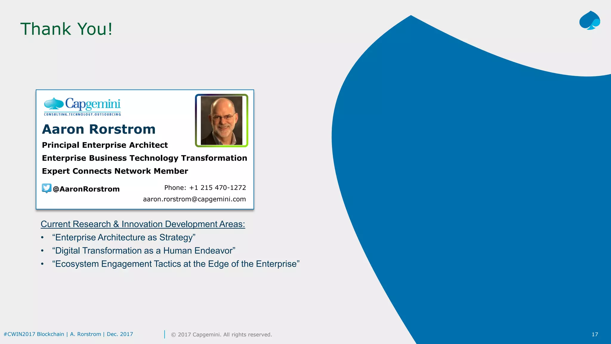 17© 2017 Capgemini. All rights reserved.#CWIN2017 Blockchain | A. Rorstrom | Dec. 2017
Thank You!
Phone: +1 215 470-1272
aaron.rorstrom@capgemini.com
Aaron Rorstrom
Principal Enterprise Architect
Enterprise Business Technology Transformation
Expert Connects Network Member
@AaronRorstrom
Current Research & Innovation Development Areas:
• “Enterprise Architecture as Strategy”
• “Digital Transformation as a Human Endeavor”
• “Ecosystem Engagement Tactics at the Edge of the Enterprise”
 