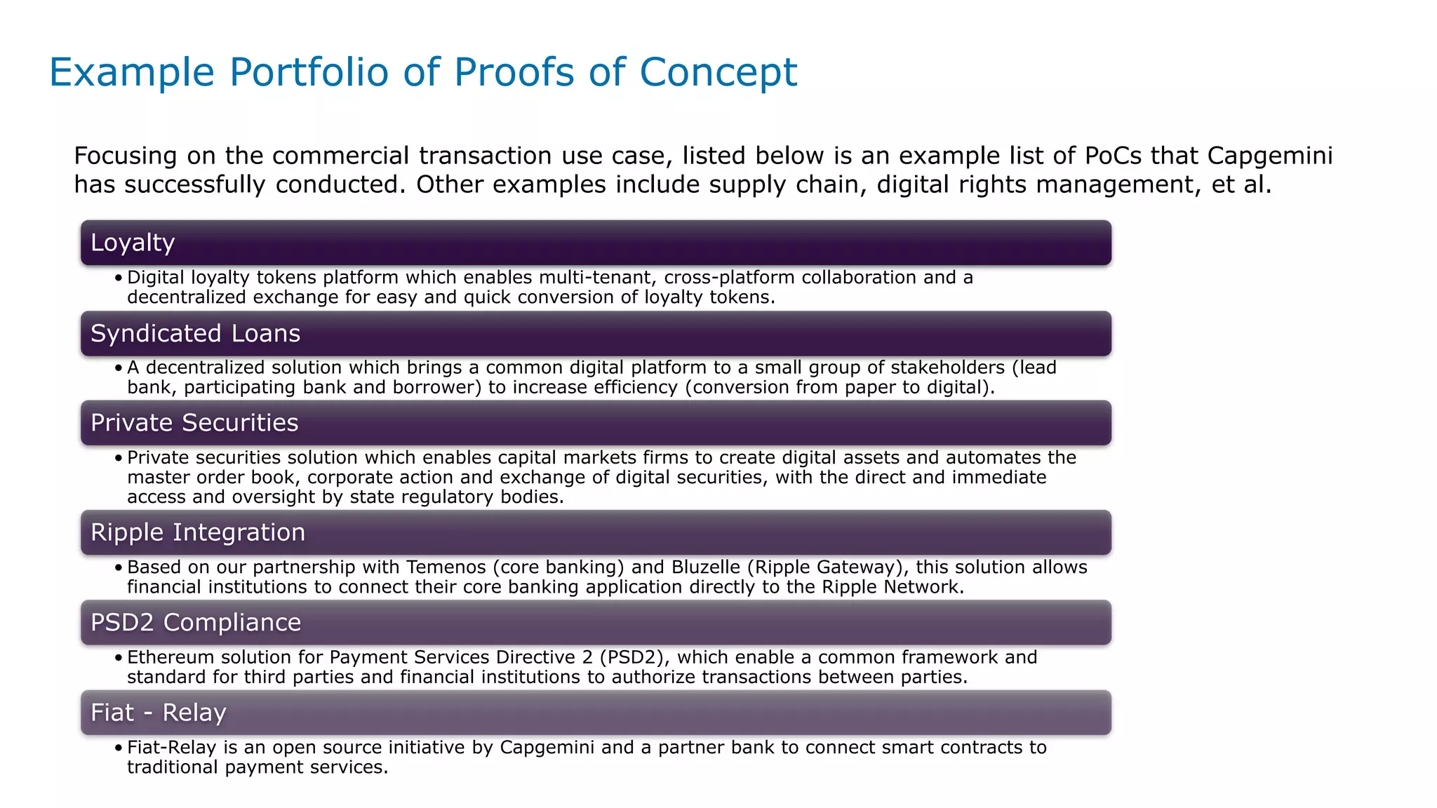 Example Portfolio of Proofs of Concept
Loyalty
• Digital loyalty tokens platform which enables multi-tenant, cross-platform collaboration and a
decentralized exchange for easy and quick conversion of loyalty tokens.
Syndicated Loans
• A decentralized solution which brings a common digital platform to a small group of stakeholders (lead
bank, participating bank and borrower) to increase efficiency (conversion from paper to digital).
Private Securities
• Private securities solution which enables capital markets firms to create digital assets and automates the
master order book, corporate action and exchange of digital securities, with the direct and immediate
access and oversight by state regulatory bodies.
Ripple Integration
• Based on our partnership with Temenos (core banking) and Bluzelle (Ripple Gateway), this solution allows
financial institutions to connect their core banking application directly to the Ripple Network.
PSD2 Compliance
• Ethereum solution for Payment Services Directive 2 (PSD2), which enable a common framework and
standard for third parties and financial institutions to authorize transactions between parties.
Fiat - Relay
• Fiat-Relay is an open source initiative by Capgemini and a partner bank to connect smart contracts to
traditional payment services.
Focusing on the commercial transaction use case, listed below is an example list of PoCs that Capgemini
has successfully conducted. Other examples include supply chain, digital rights management, et al.
 