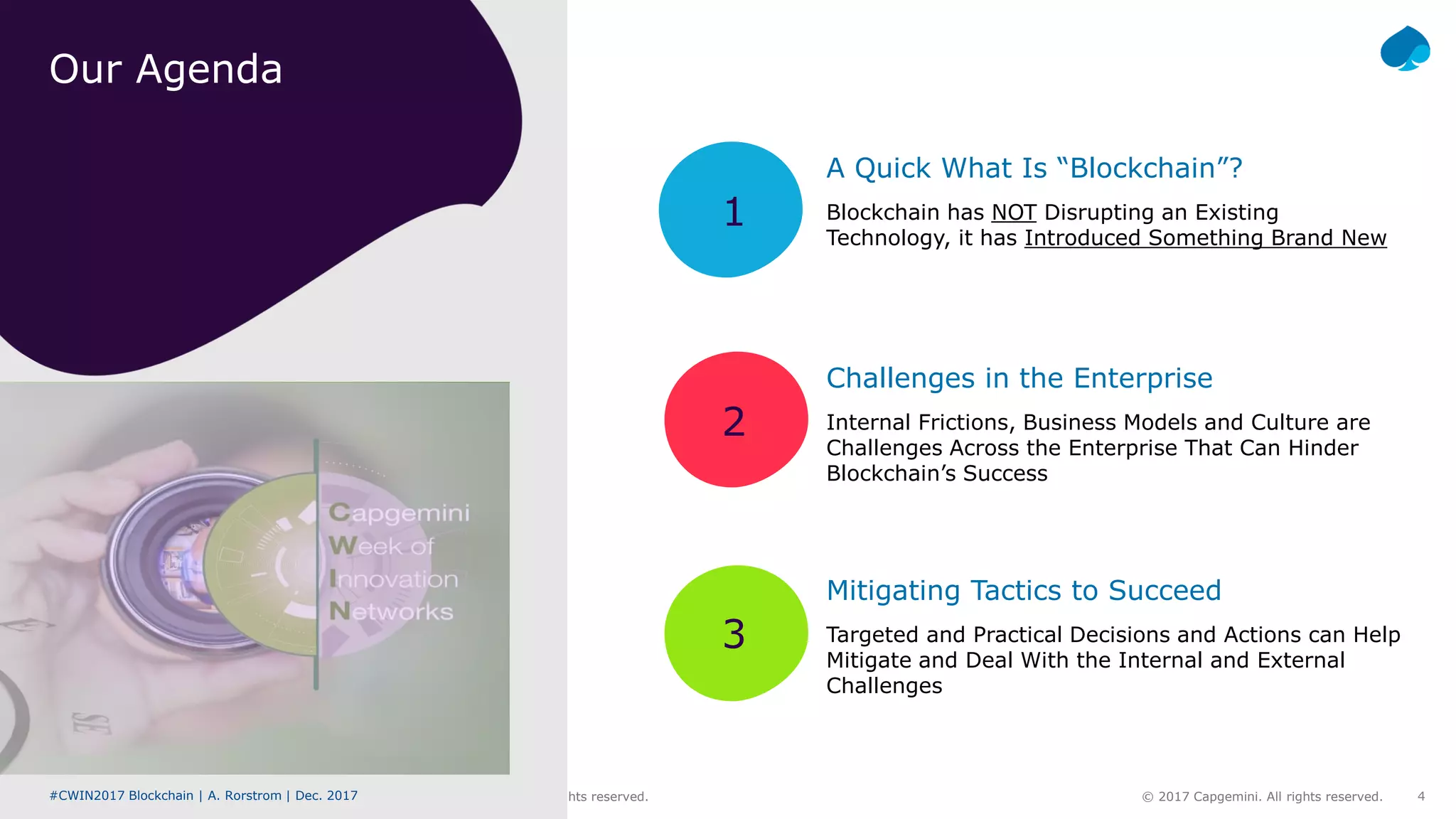 #CWIN17 Blockchain | A. Rorstrom | Dec. 2017 © 2017 Capgemini. All rights reserved. 4#CWIN2017 Blockchain | A. Rorstrom | Dec. 2017 © 2017 Capgemini. All rights reserved.
1
2
3
Our Agenda
Blockchain has NOT Disrupting an Existing
Technology, it has Introduced Something Brand New
Challenges in the Enterprise
Internal Frictions, Business Models and Culture are
Challenges Across the Enterprise That Can Hinder
Blockchain’s Success
Mitigating Tactics to Succeed
Targeted and Practical Decisions and Actions can Help
Mitigate and Deal With the Internal and External
Challenges
A Quick What Is “Blockchain”?
 