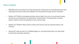 How it works
• IBM Blockchain provides the private blockchain infrastructure of distributed peers that
replicates the device data and validates the transaction through secure contracts.
• Watson IoT Platform translates existing device data, from one or more device types,
into the format needed by the blockchain contract APIs. The blockchain contract
doesn’t need to know the specifics of your device data.
• Watson IoT Platform filters device events and sends only the required data to the
contract.
• Storing IoT data as part of a indelible ledger on a private blockchain can help build
trust across business networks.
 