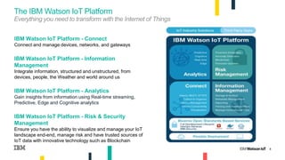 8
IBM Watson IoT Platform - Connect
Connect and manage devices, networks, and gateways
IBM Watson IoT Platform - Information
Management
Integrate information, structured and unstructured, from
devices, people, the Weather and world around us
IBM Watson IoT Platform - Analytics
Gain insights from information using Real-time streaming,
Predictive, Edge and Cognitive analytics
IBM Watson IoT Platform - Risk & Security
Management
Ensure you have the ability to visualize and manage your IoT
landscape end-end, manage risk and have trusted sources of
IoT data with innovative technology such as Blockchain
The IBM Watson IoT Platform
Everything you need to transform with the Internet of Things
8
 