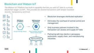 9
Blockchain and Watson IoT
• Blockchain leverages distributed replication
• Eliminates the overhead of central control and
management
• Only business partners involved in the
transaction can access and supply IoT data
• Partnering with key clients in aerospace,
automotive, supply chain, and manufacturing
industries
The Watson IoT Platform has built-in capability that lets you add IoT data to a private
blockchain ledger via API. This provides for shared transactions with tamper-resistant
records, transparency and trust.
 