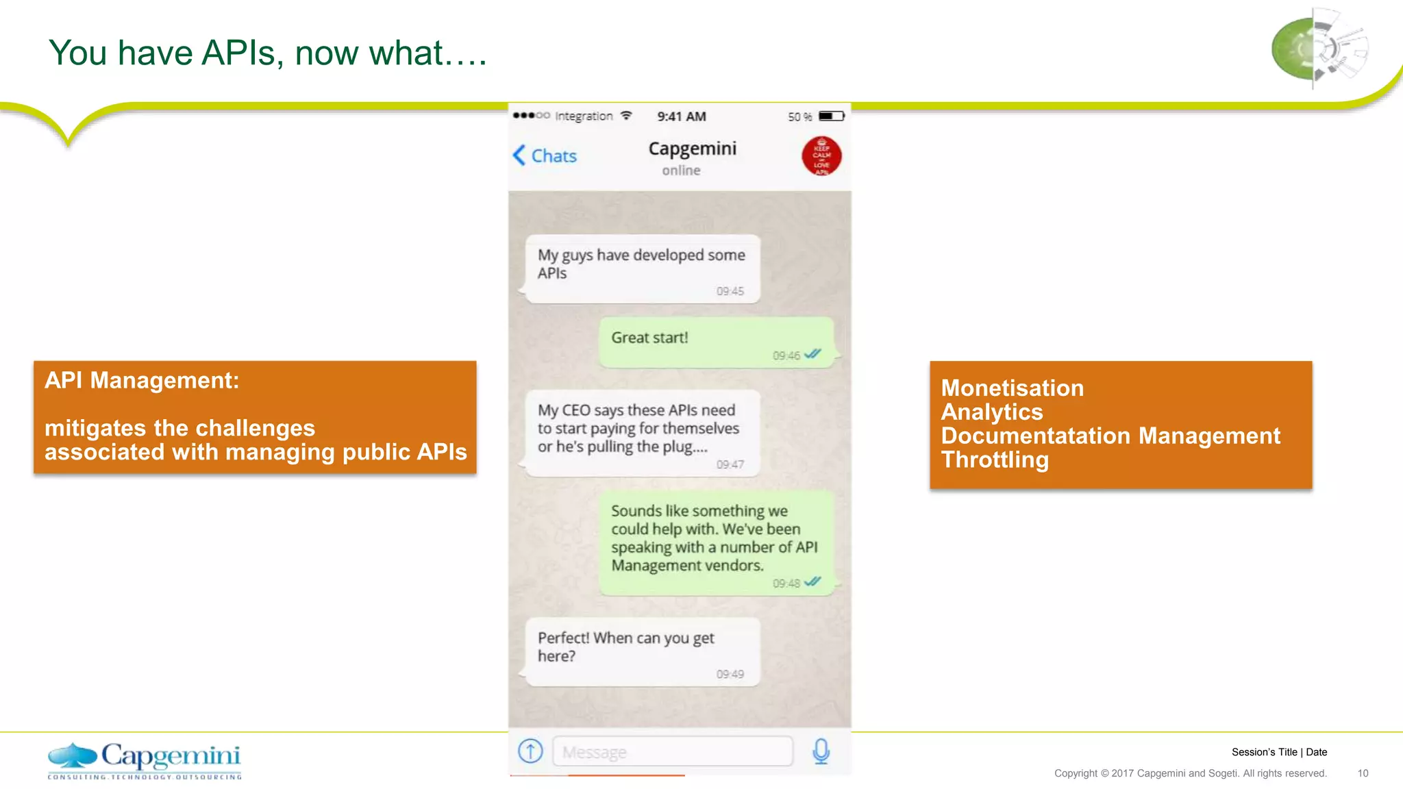 Session’s Title | Date
Copyright © 2017 Capgemini and Sogeti. All rights reserved. 10
You have APIs, now what….
API Management:
mitigates the challenges
associated with managing public APIs
Monetisation
Analytics
Documentatation Management
Throttling
 