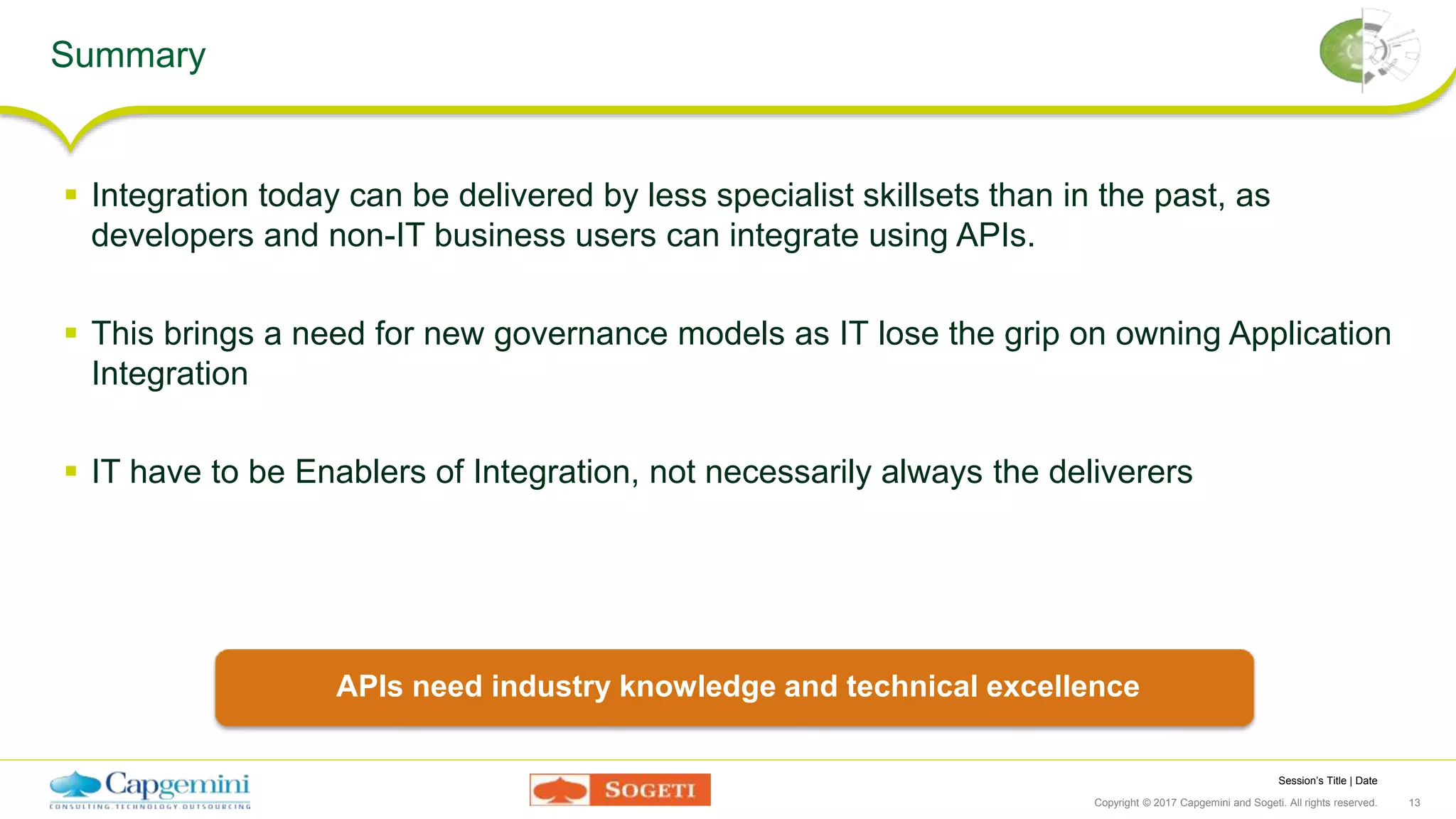 Session’s Title | Date
Copyright © 2017 Capgemini and Sogeti. All rights reserved. 13
Summary
 Integration today can be delivered by less specialist skillsets than in the past, as
developers and non-IT business users can integrate using APIs.
 This brings a need for new governance models as IT lose the grip on owning Application
Integration
 IT have to be Enablers of Integration, not necessarily always the deliverers
APIs need industry knowledge and technical excellence
 