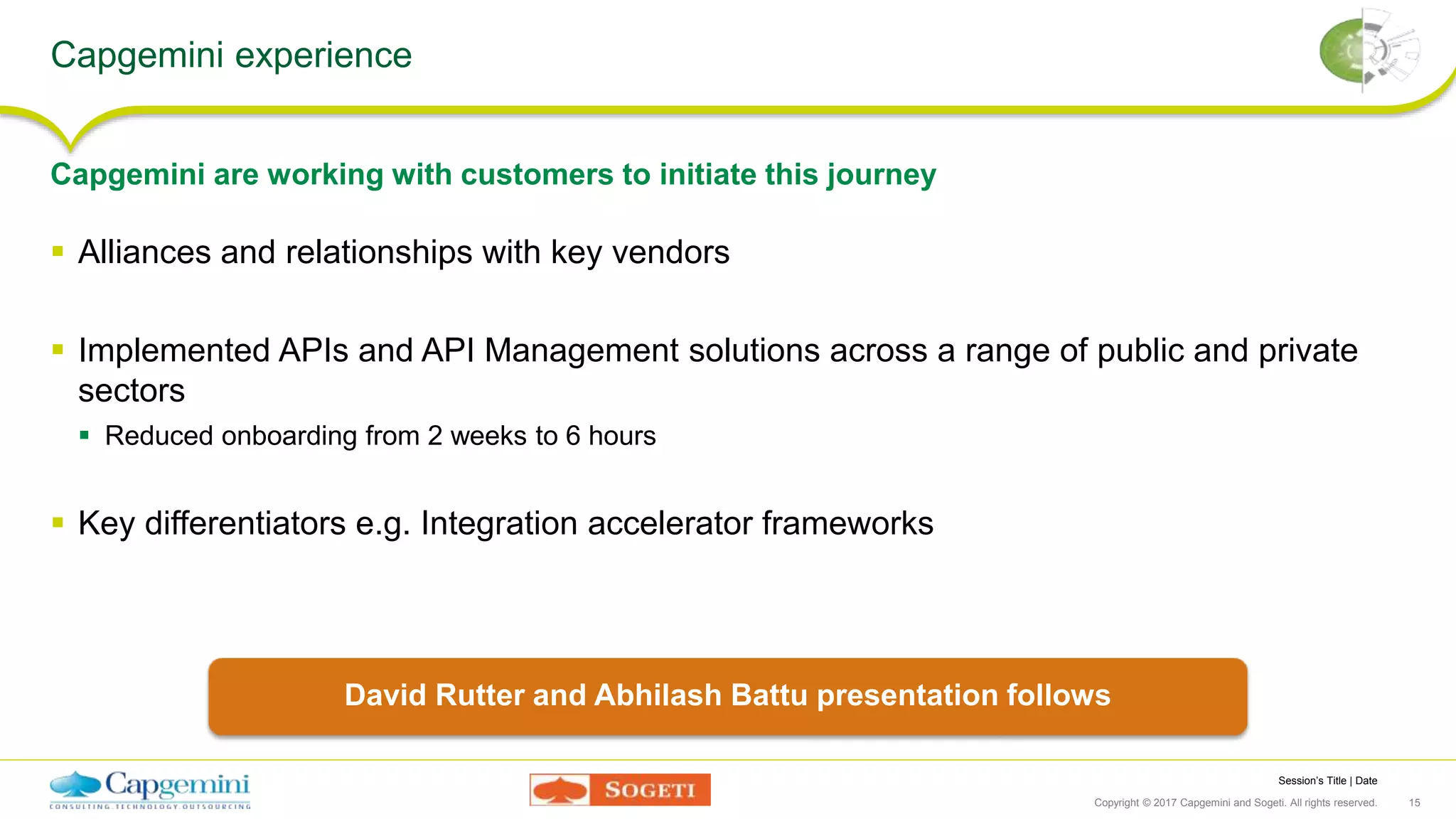 Session’s Title | Date
Copyright © 2017 Capgemini and Sogeti. All rights reserved. 15
Capgemini experience
 Alliances and relationships with key vendors
 Implemented APIs and API Management solutions across a range of public and private
sectors
 Reduced onboarding from 2 weeks to 6 hours
 Key differentiators e.g. Integration accelerator frameworks
Capgemini are working with customers to initiate this journey
David Rutter and Abhilash Battu presentation follows
 
