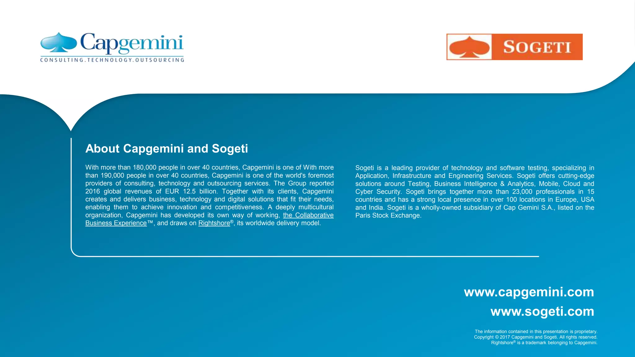 www.capgemini.com
The information contained in this presentation is proprietary.
Copyright © 2017 Capgemini and Sogeti. All rights reserved.
Rightshore® is a trademark belonging to Capgemini.
www.sogeti.com
About Capgemini and Sogeti
With more than 180,000 people in over 40 countries, Capgemini is one of With more
than 190,000 people in over 40 countries, Capgemini is one of the world's foremost
providers of consulting, technology and outsourcing services. The Group reported
2016 global revenues of EUR 12.5 billion. Together with its clients, Capgemini
creates and delivers business, technology and digital solutions that fit their needs,
enabling them to achieve innovation and competitiveness. A deeply multicultural
organization, Capgemini has developed its own way of working, the Collaborative
Business Experience™, and draws on Rightshore®, its worldwide delivery model.
Sogeti is a leading provider of technology and software testing, specializing in
Application, Infrastructure and Engineering Services. Sogeti offers cutting-edge
solutions around Testing, Business Intelligence & Analytics, Mobile, Cloud and
Cyber Security. Sogeti brings together more than 23,000 professionals in 15
countries and has a strong local presence in over 100 locations in Europe, USA
and India. Sogeti is a wholly-owned subsidiary of Cap Gemini S.A., listed on the
Paris Stock Exchange.
 