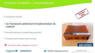 Amadeus OrangeBox – L’industrialisation
 Un hardware industriel
 Un Framework performant d’implémentation de
matériel
 Plus de 50 références de matériel déjà supportées
 Un portail d’administration et de monitoring
 Une solution stable, adaptable et évolutive
Mardi 16 octobre 2018 │ Paris
Copyright © 2018 Capgemini and Sogeti. All rights reserved. 16
#CWIN18 @capgeminifrance
 