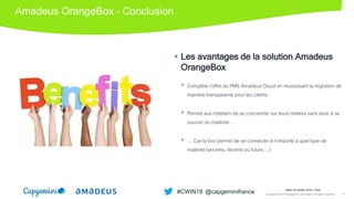 Amadeus OrangeBox – Conclusion
 Les avantages de la solution Amadeus
OrangeBox
 Complète l’offre du PMS Amadeus Cloud en réussissant la migration de
manière transparente pour les clients
 Permet aux hôteliers de se concentrer sur leurs métiers sans avoir à se
soucier du matériel…
 … Car la box permet de se connecter à n’importe à quel type de
matériel (anciens, récents ou futurs …)
Mardi 16 octobre 2018 │ Paris
Copyright © 2018 Capgemini and Sogeti. All rights reserved. 17
#CWIN18 @capgeminifrance
 