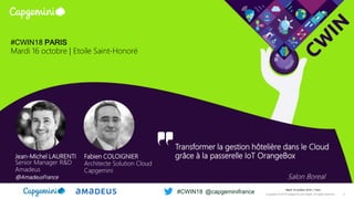 Jean-Michel LAURENTI
Senior Manager R&D
Amadeus
@AmadeusFrance
Fabien COLOIGNIER
Architecte Solution Cloud
Capgemini
#CWIN18 PARIS
Mardi 16 octobre | Etoile Saint-Honoré
Transformer la gestion hôtelière dans le Cloud
grâce à la passerelle IoT OrangeBox
Salon Boreal
Mardi 16 octobre 2018 │ Paris
Copyright © 2018 Capgemini and Sogeti. All rights reserved. 2
#CWIN18 @capgeminifrance
 