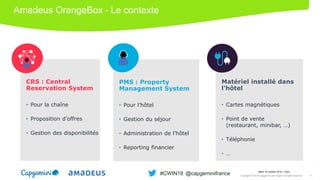Amadeus OrangeBox – Le contexte
Matériel installé dans
l’hôtel
• Cartes magnétiques
• Point de vente
(restaurant, minibar, …)
• Téléphonie
• …
CRS : Central
Reservation System
• Pour la chaîne
• Proposition d’offres
• Gestion des disponibilités
PMS : Property
Management System
• Pour l’hôtel
• Gestion du séjour
• Administration de l’hôtel
• Reporting financier
Mardi 16 octobre 2018 │ Paris
Copyright © 2018 Capgemini and Sogeti. All rights reserved. 3
#CWIN18 @capgeminifrance
 
