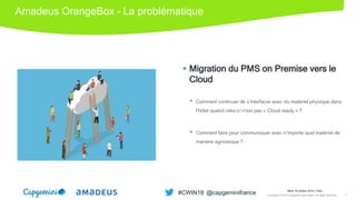 Amadeus OrangeBox – La problématique
 Migration du PMS on Premise vers le
Cloud
 Comment continuer de s’interfacer avec du matériel physique dans
l’hôtel quand celui-ci n’est pas « Cloud ready » ?
 Comment faire pour communiquer avec n’importe quel matériel de
manière agnostique ?
Picture
Mardi 16 octobre 2018 │ Paris
Copyright © 2018 Capgemini and Sogeti. All rights reserved. 7
#CWIN18 @capgeminifrance
 