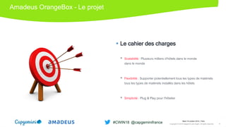Amadeus OrangeBox – Le projet
 Le cahier des charges
 Scalabilité : Plusieurs milliers d’hôtels dans le monde
dans le monde
 Flexibilité : Supporter potentiellement tous les types de matériels
tous les types de matériels installés dans les hôtels
 Simplicité : Plug & Play pour l’hôtelier
Mardi 16 octobre 2018 │ Paris
Copyright © 2018 Capgemini and Sogeti. All rights reserved. 8
#CWIN18 @capgeminifrance
 