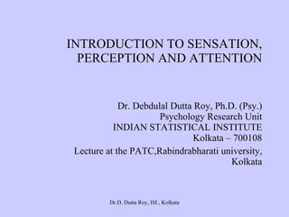 INTRODUCTION TO SENSATION, PERCEPTION AND ATTENTION Dr. Debdulal Dutta Roy, Ph.D. (Psy.) Psychology Research Unit INDIAN STATISTICAL INSTITUTE Kolkata – 700108 Lecture at the PATC,Rabindrabharati university, Kolkata 