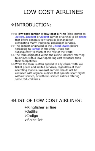 LOW COST AIRLINES

INTRODUCTION:
>>A low-cost carrier or low-cost airline (also known as
  nofrills, discount or budget carrier or airline) is an airline
  that offers generally low fares in exchange for
  eliminating many traditional passenger services.
>>The concept originated in the United States before
  spreading to Europe in the early 1990s and
  subsequently to much of the rest of the world.
>>The term originated within the airline industry referring
  to airlines with a lower operating cost structure than
  their competitors.
>>While the term is often applied to any carrier with low
  ticket prices and limited services, regardless of their
  operating models, low-cost carriers should not be
  confused with regional airlines that operate short flights
  without service, or with full-service airlines offering
  some reduced fares.




LIST OF LOW COST AIRLINES:
           Kingfisher airline
           Jetlite
           Indigo
           Spice Jet
 