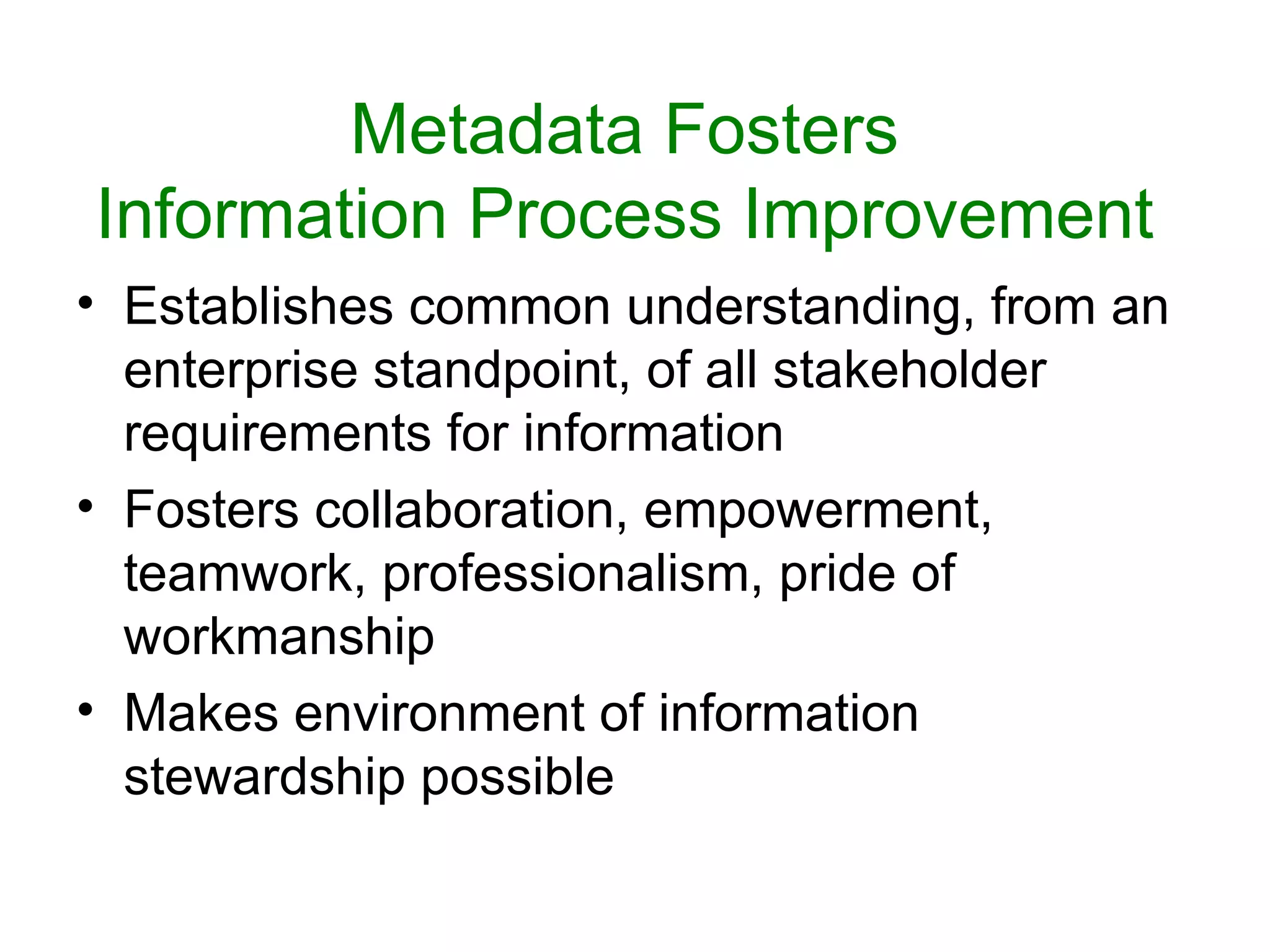 Metadata Fosters
Information Process Improvement
• Establishes common understanding, from an
  enterprise standpoint, of all stakeholder
  requirements for information
• Fosters collaboration, empowerment,
  teamwork, professionalism, pride of
  workmanship
• Makes environment of information
  stewardship possible
 