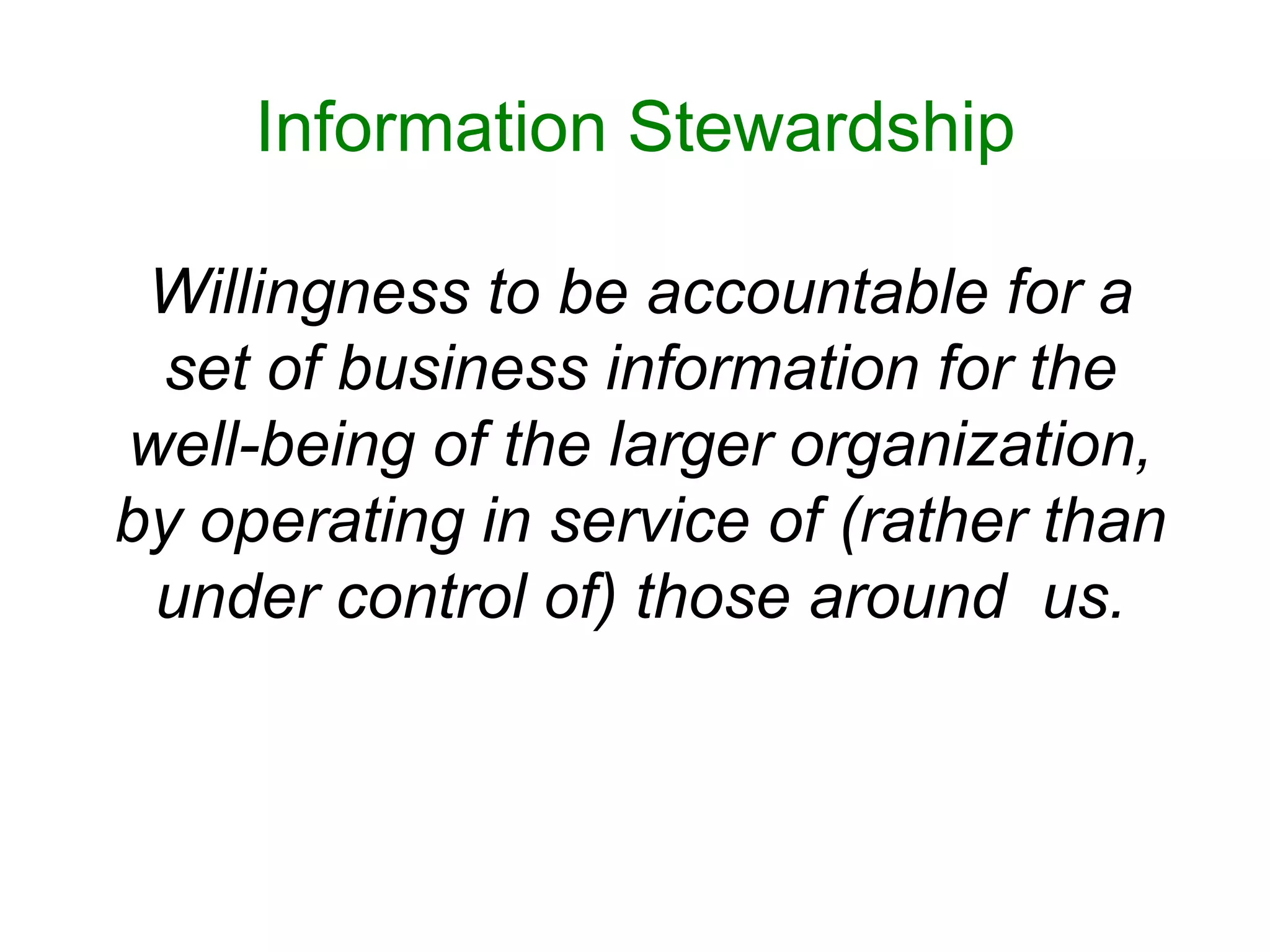 Information Stewardship

 Willingness to be accountable for a
 set of business information for the
well-being of the larger organization,
by operating in service of (rather than
 under control of) those around us.
 