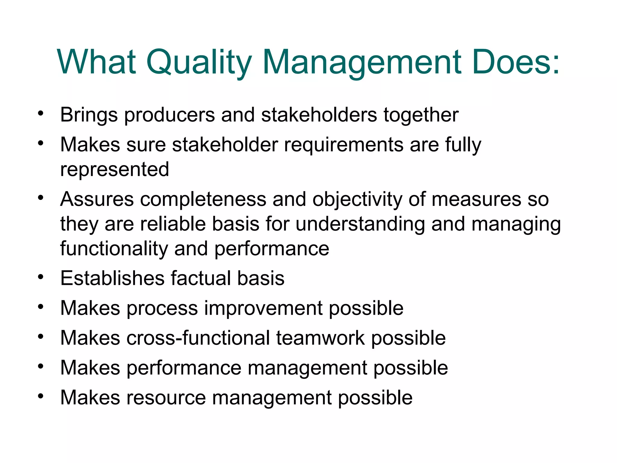 What Quality Management Does:
• Brings producers and stakeholders together
• Makes sure stakeholder requirements are fully
  represented
• Assures completeness and objectivity of measures so
  they are reliable basis for understanding and managing
  functionality and performance
• Establishes factual basis
• Makes process improvement possible
• Makes cross-functional teamwork possible
• Makes performance management possible
• Makes resource management possible
 