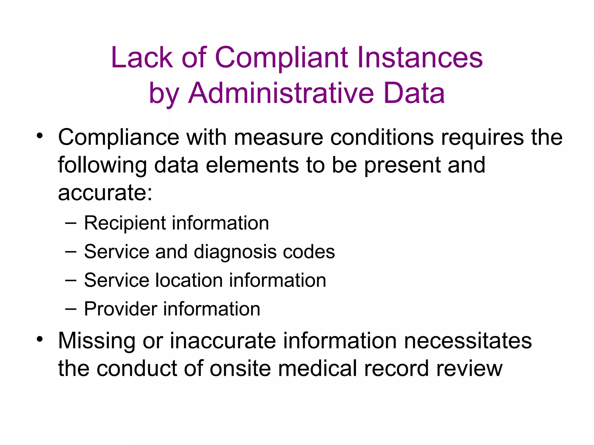 Lack of Compliant Instances
          by Administrative Data
• Compliance with measure conditions requires the
  following data elements to be present and
  accurate:
  –   Recipient information
  –   Service and diagnosis codes
  –   Service location information
  –   Provider information
• Missing or inaccurate information necessitates
  the conduct of onsite medical record review
 