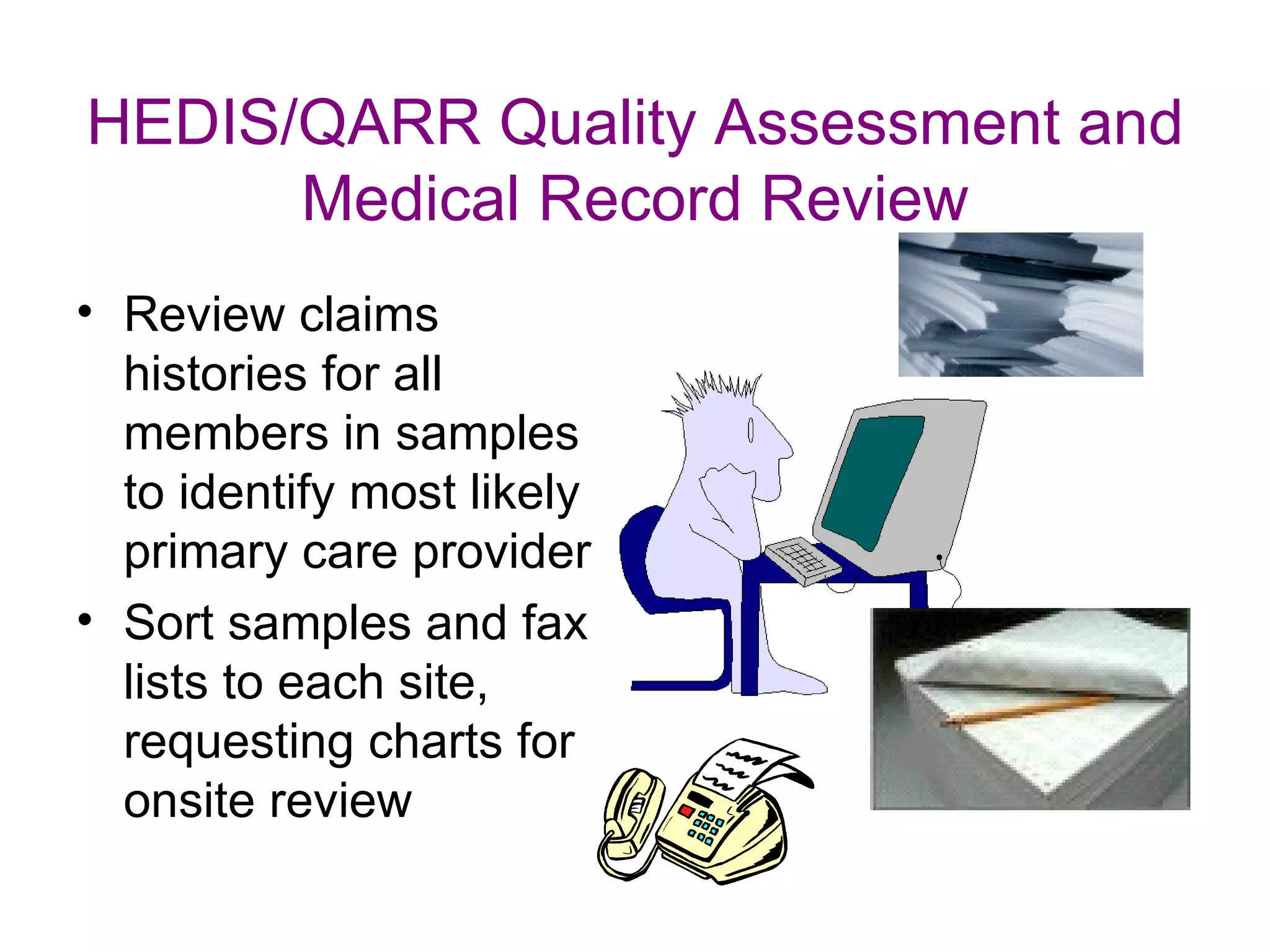 HEDIS/QARR Quality Assessment and
      Medical Record Review
• Review claims
  histories for all
  members in samples
  to identify most likely
  primary care provider
• Sort samples and fax
  lists to each site,
  requesting charts for
  onsite review
 