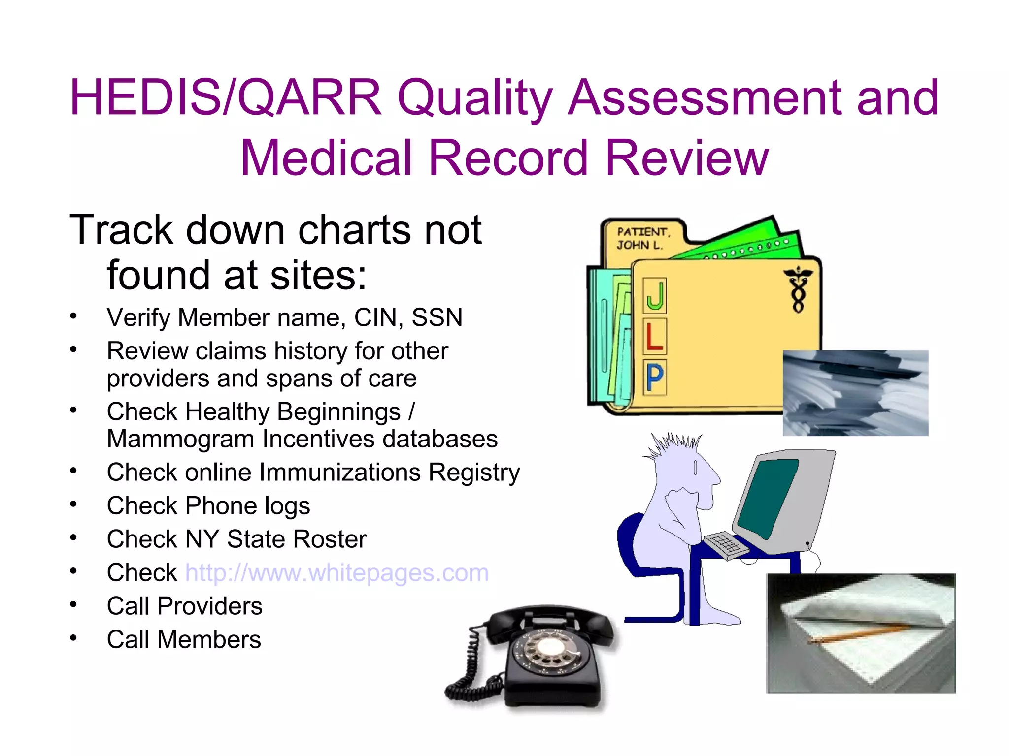 HEDIS/QARR Quality Assessment and
      Medical Record Review
Track down charts not
  found at sites:
•   Verify Member name, CIN, SSN
•   Review claims history for other
    providers and spans of care
•   Check Healthy Beginnings /
    Mammogram Incentives databases
•   Check online Immunizations Registry
•   Check Phone logs
•   Check NY State Roster
•   Check http://www.whitepages.com
•   Call Providers
•   Call Members
 