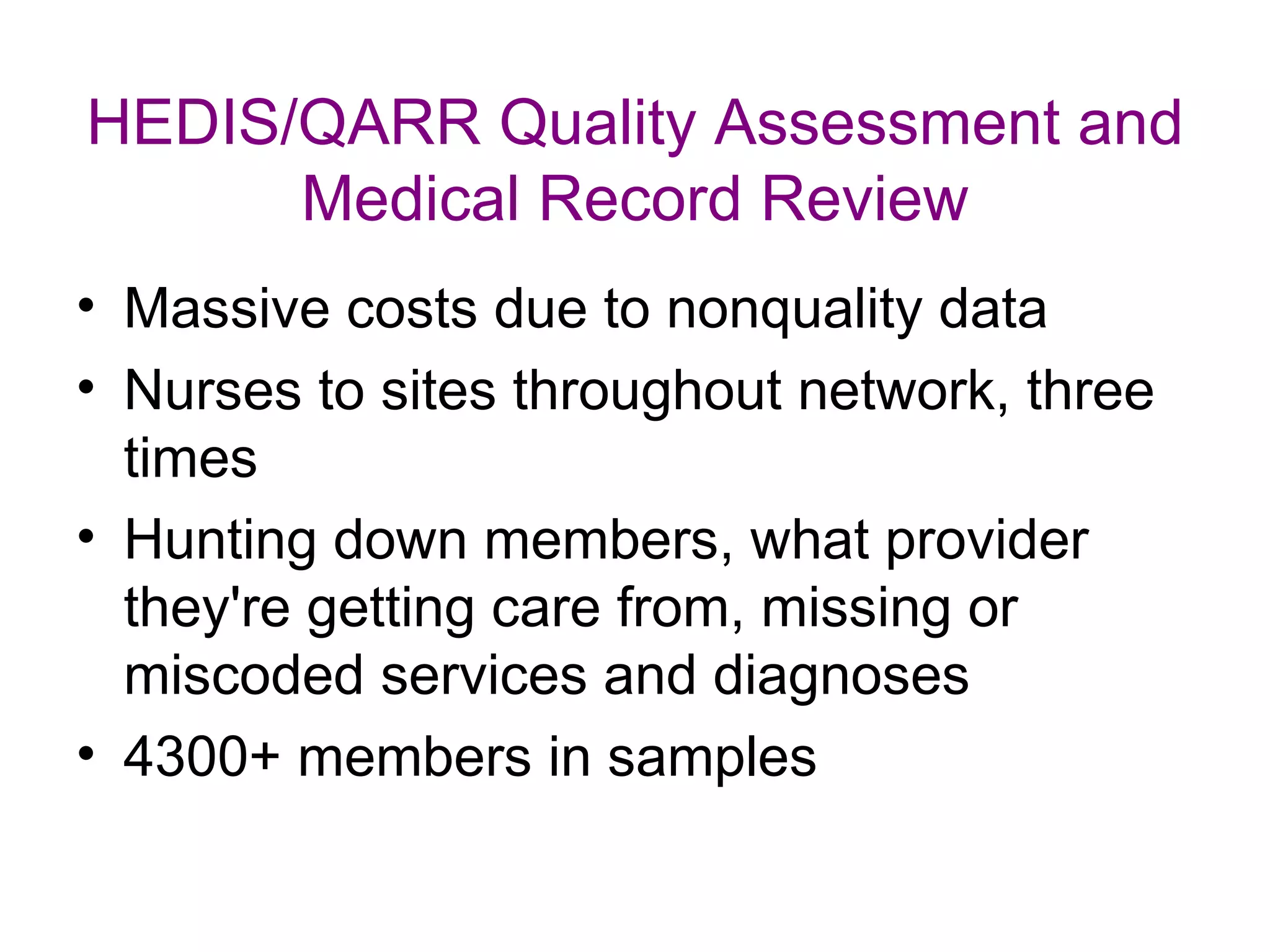 HEDIS/QARR Quality Assessment and
      Medical Record Review
• Massive costs due to nonquality data
• Nurses to sites throughout network, three
  times
• Hunting down members, what provider
  they're getting care from, missing or
  miscoded services and diagnoses
• 4300+ members in samples
 