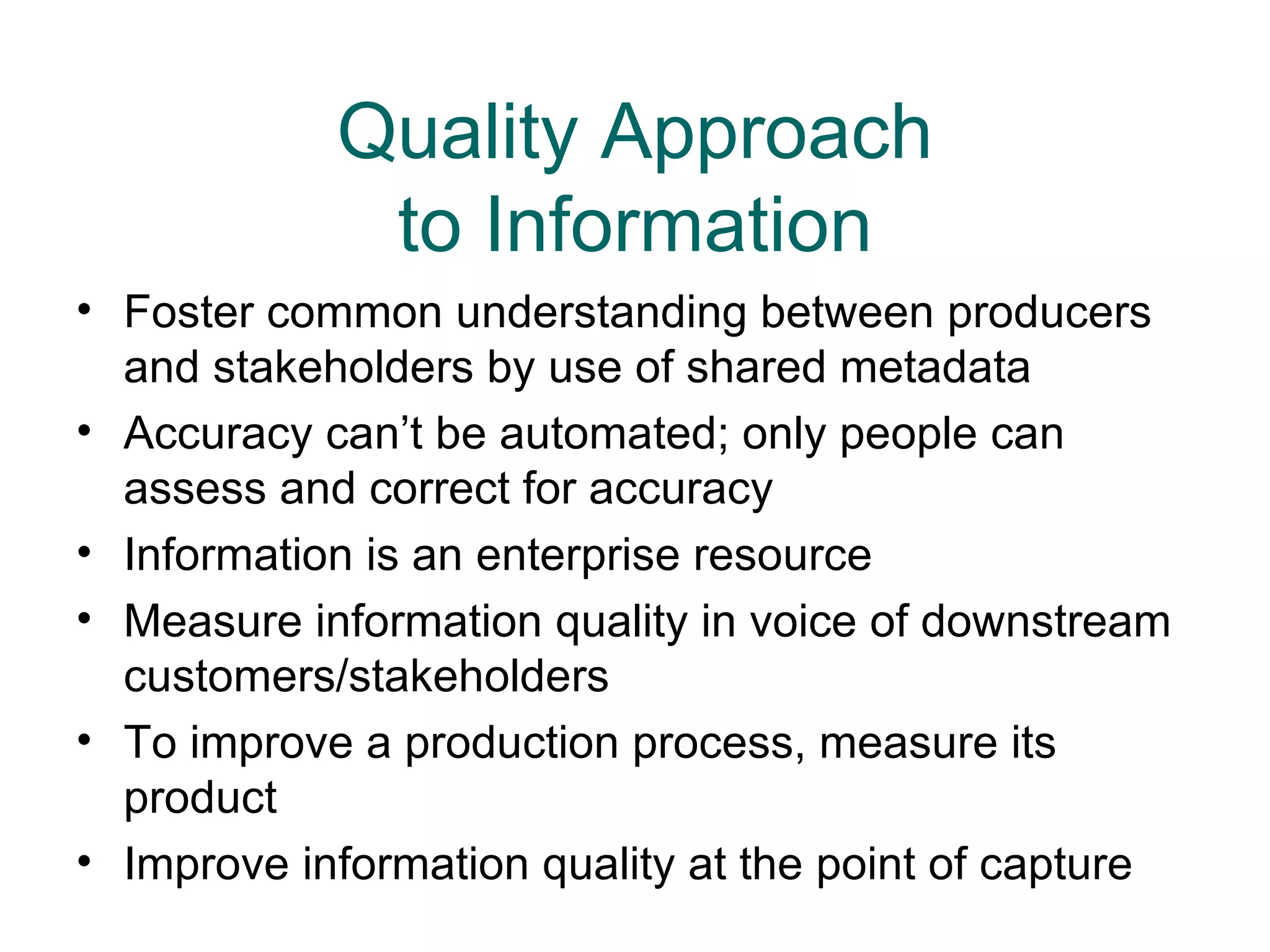 Quality Approach
             to Information
• Foster common understanding between producers
  and stakeholders by use of shared metadata
• Accuracy can’t be automated; only people can
  assess and correct for accuracy
• Information is an enterprise resource
• Measure information quality in voice of downstream
  customers/stakeholders
• To improve a production process, measure its
  product
• Improve information quality at the point of capture
 