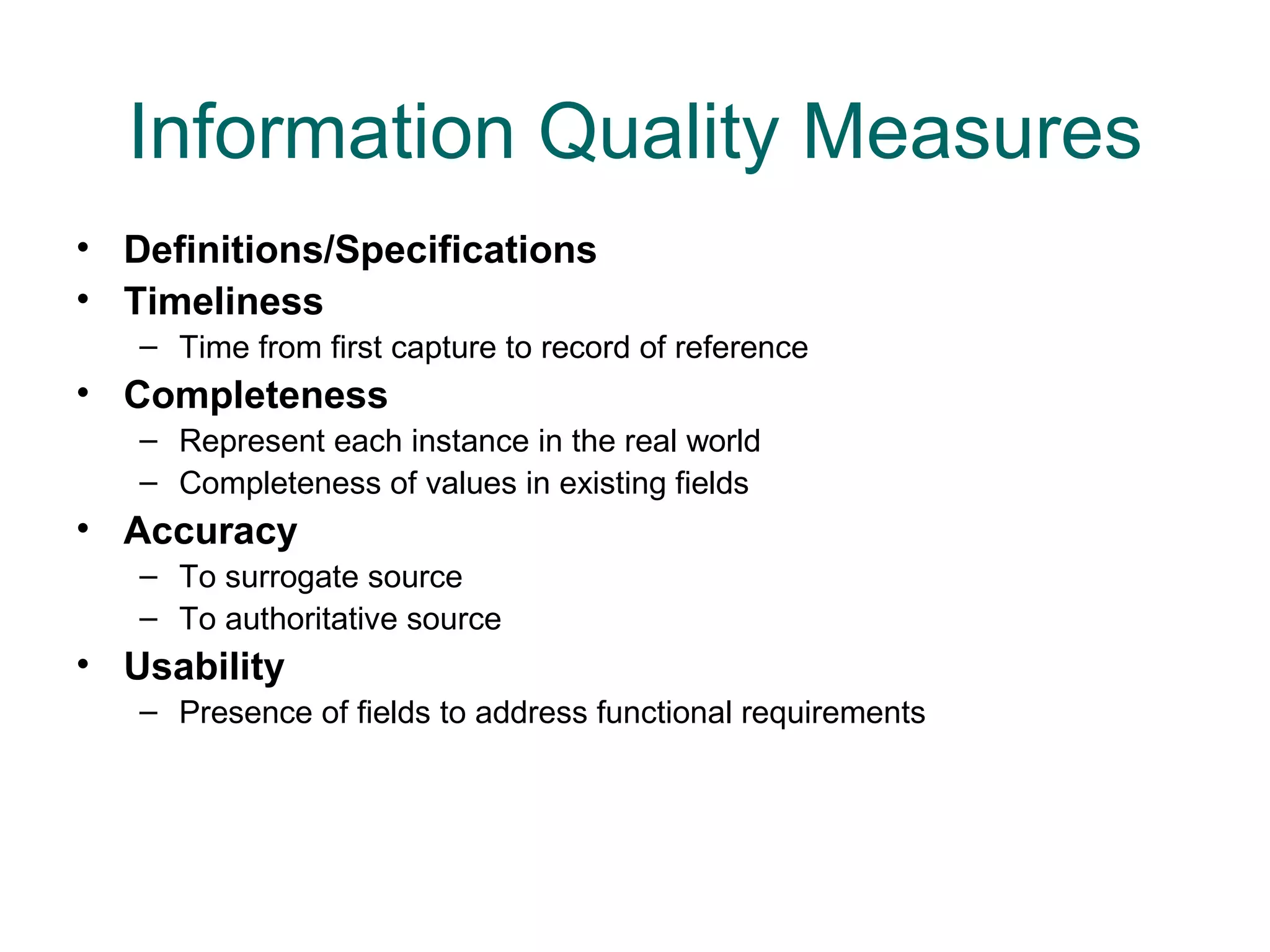 Information Quality Measures
• Definitions/Specifications
• Timeliness
   – Time from first capture to record of reference
• Completeness
   – Represent each instance in the real world
   – Completeness of values in existing fields
• Accuracy
   – To surrogate source
   – To authoritative source
• Usability
   – Presence of fields to address functional requirements
 