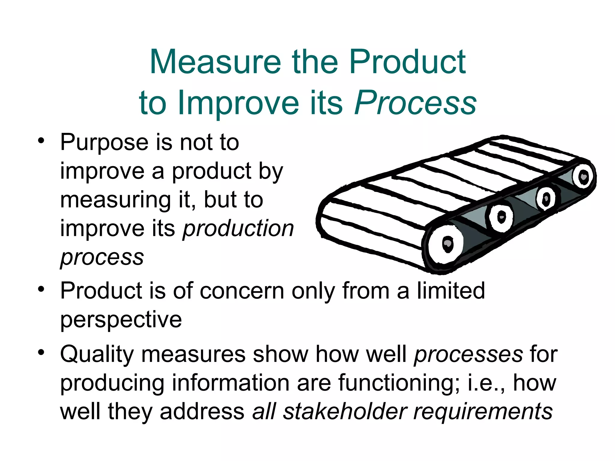 Measure the Product
         to Improve its Process
• Purpose is not to
  improve a product by
  measuring it, but to
  improve its production
  process
• Product is of concern only from a limited
  perspective
• Quality measures show how well processes for
  producing information are functioning; i.e., how
  well they address all stakeholder requirements
 