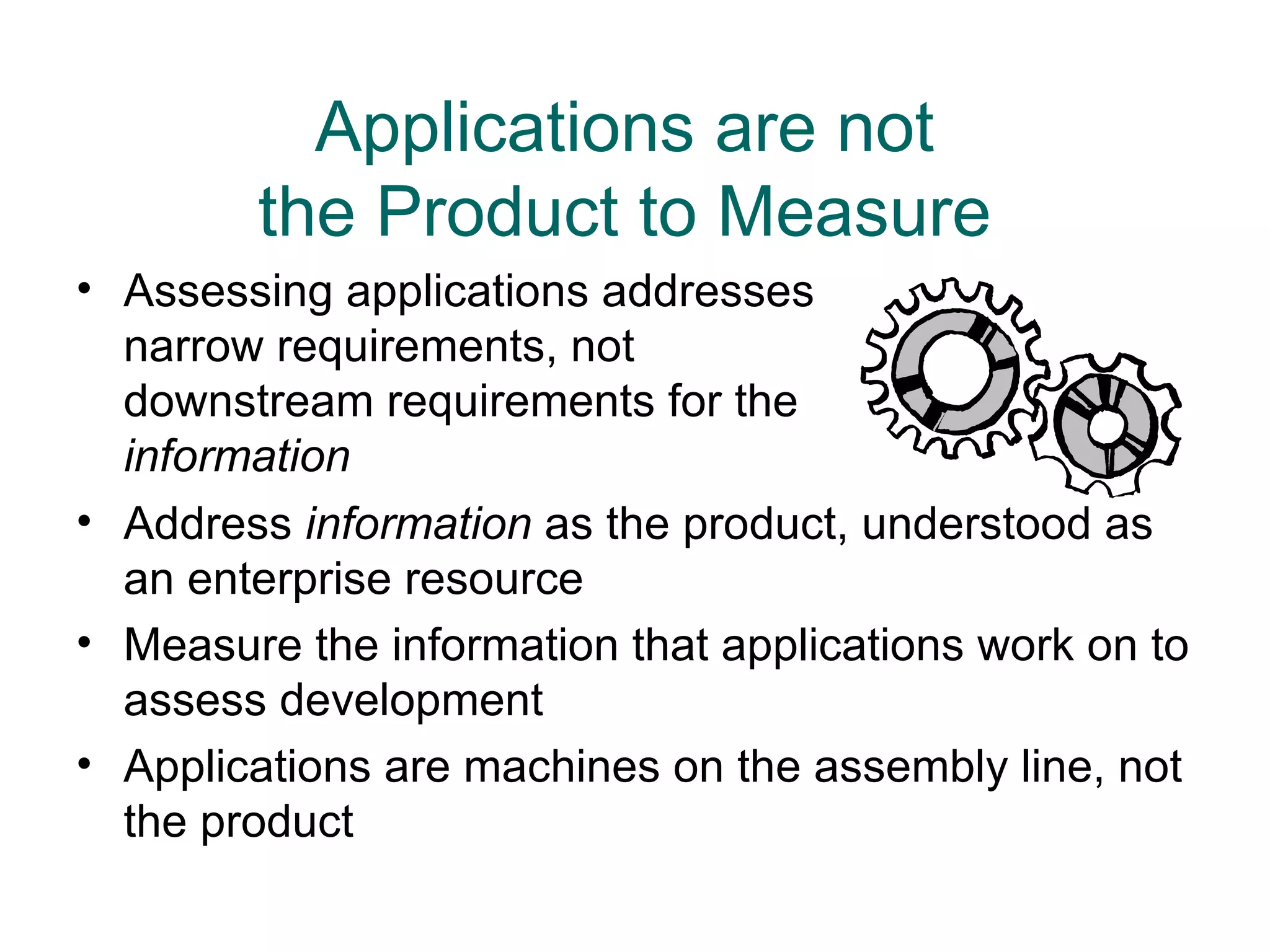Applications are not
        the Product to Measure
• Assessing applications addresses
  narrow requirements, not
  downstream requirements for the
  information
• Address information as the product, understood as
  an enterprise resource
• Measure the information that applications work on to
  assess development
• Applications are machines on the assembly line, not
  the product
 