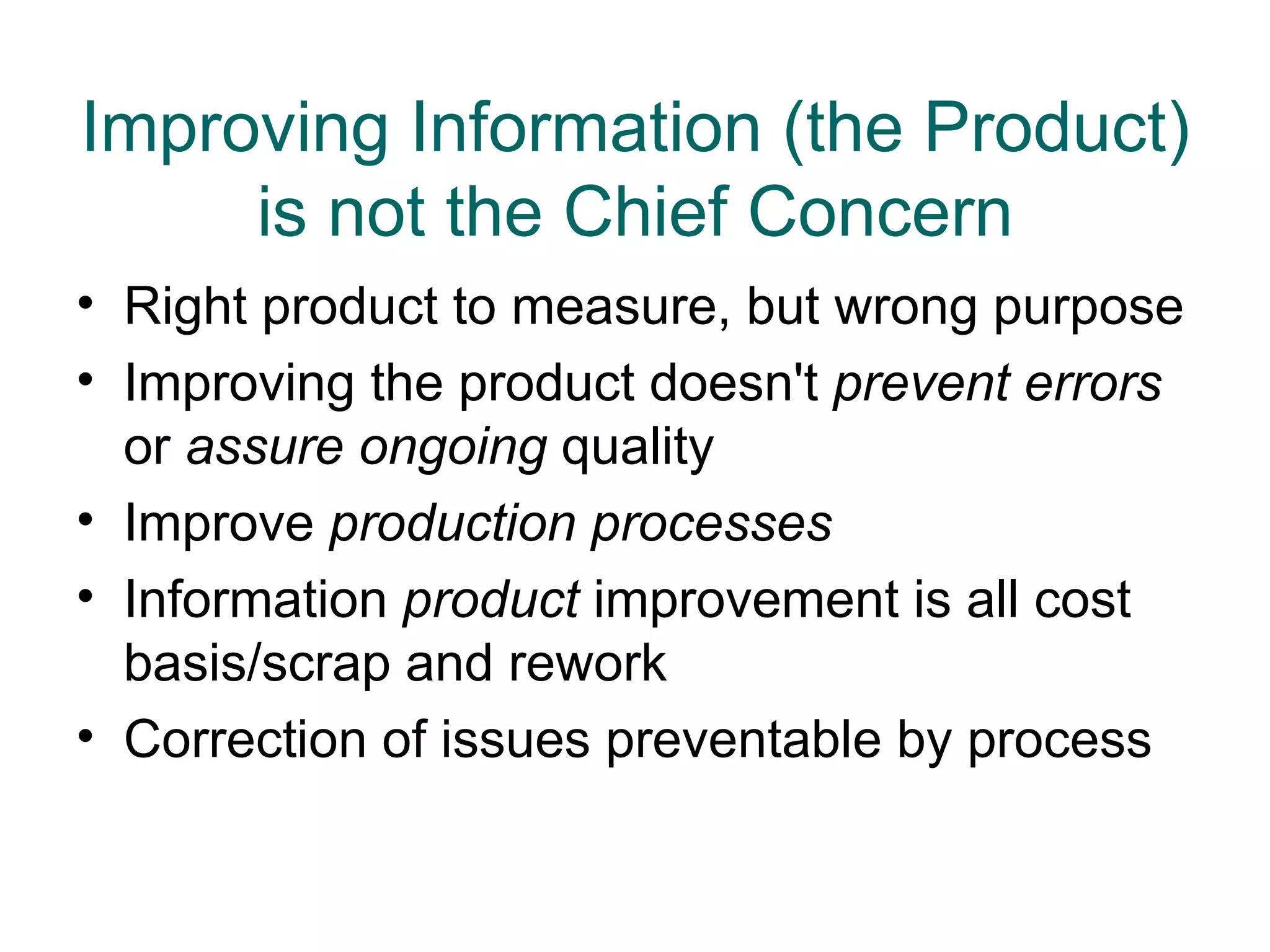Improving Information (the Product)
     is not the Chief Concern
• Right product to measure, but wrong purpose
• Improving the product doesn't prevent errors
  or assure ongoing quality
• Improve production processes
• Information product improvement is all cost
  basis/scrap and rework
• Correction of issues preventable by process
 