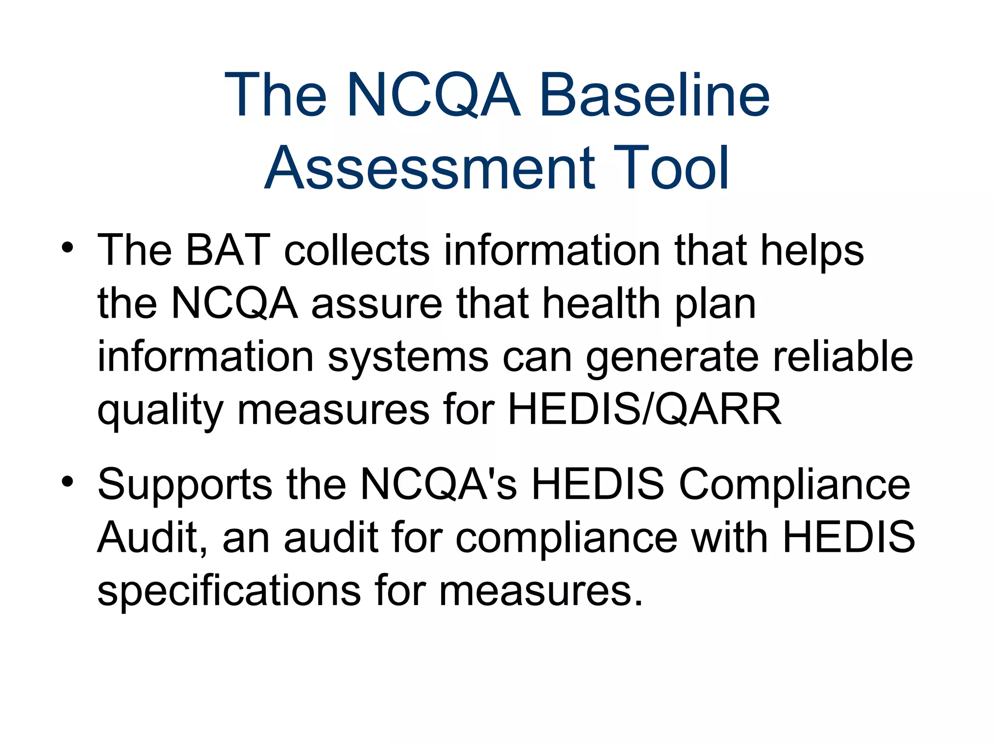 The NCQA Baseline
         Assessment Tool
• The BAT collects information that helps
  the NCQA assure that health plan
  information systems can generate reliable
  quality measures for HEDIS/QARR
• Supports the NCQA's HEDIS Compliance
  Audit, an audit for compliance with HEDIS
  specifications for measures.
 