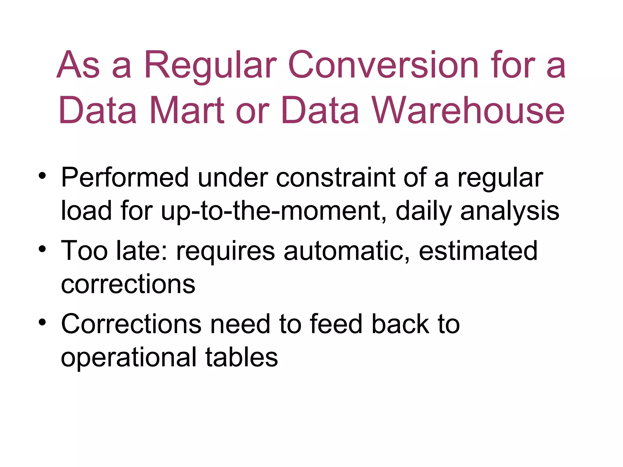 As a Regular Conversion for a
 Data Mart or Data Warehouse
• Performed under constraint of a regular
  load for up-to-the-moment, daily analysis
• Too late: requires automatic, estimated
  corrections
• Corrections need to feed back to
  operational tables
 