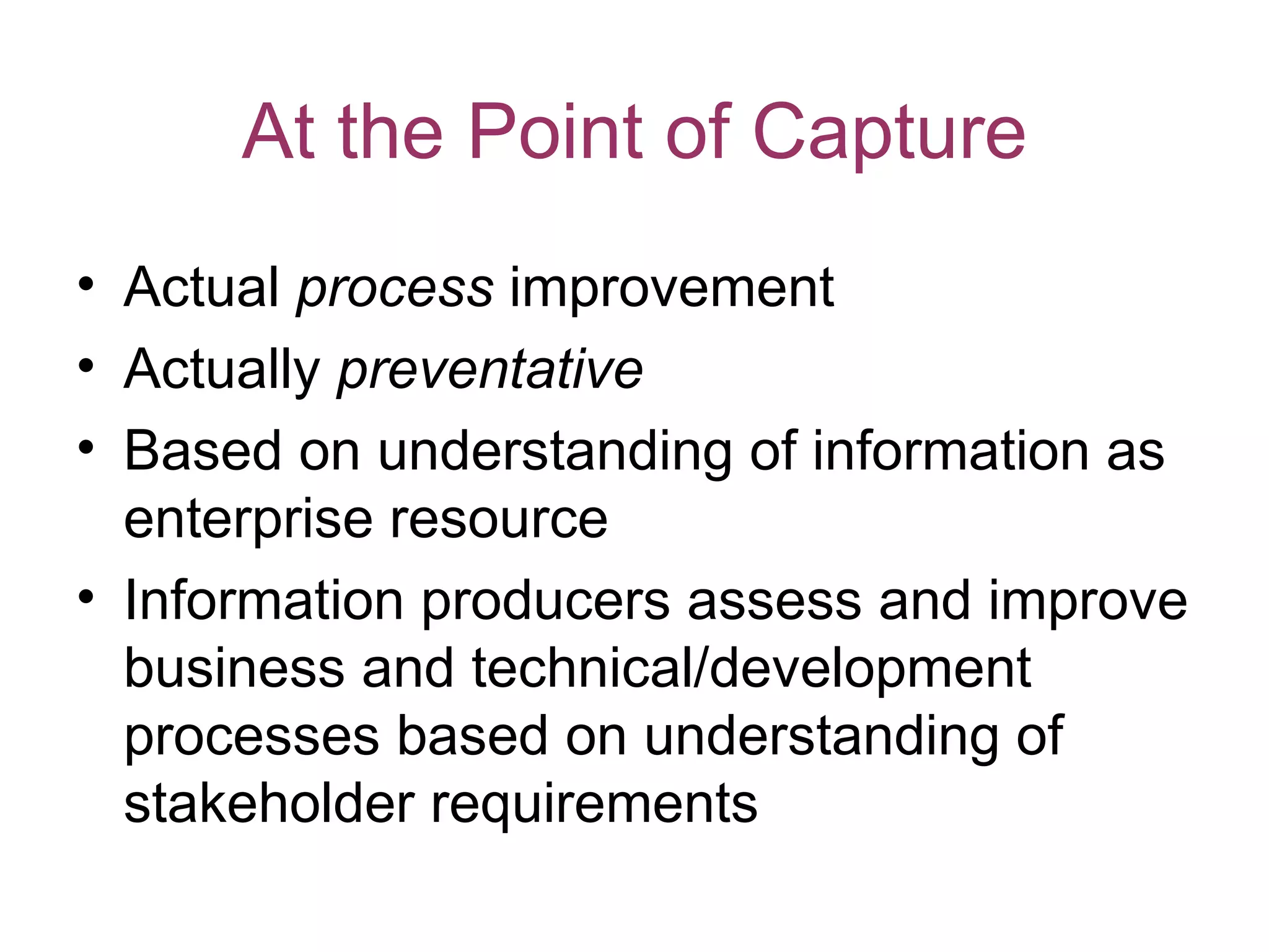 At the Point of Capture
• Actual process improvement
• Actually preventative
• Based on understanding of information as
  enterprise resource
• Information producers assess and improve
  business and technical/development
  processes based on understanding of
  stakeholder requirements
 