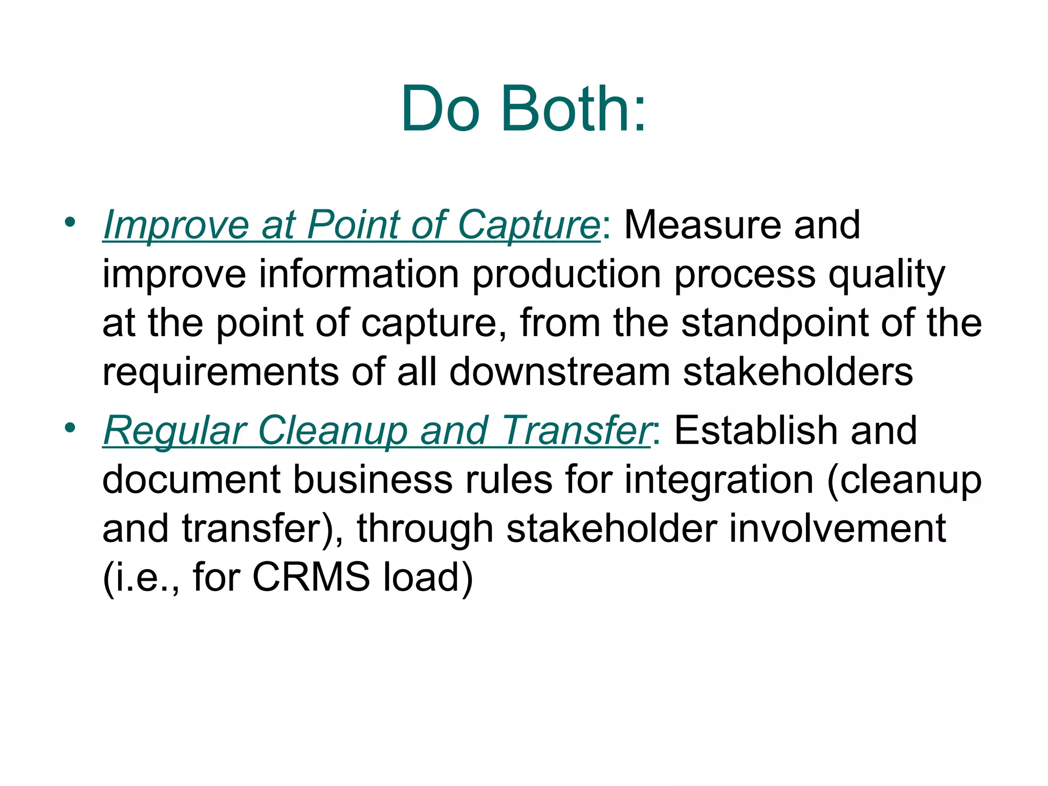 Do Both:
• Improve at Point of Capture: Measure and
  improve information production process quality
  at the point of capture, from the standpoint of the
  requirements of all downstream stakeholders
• Regular Cleanup and Transfer: Establish and
  document business rules for integration (cleanup
  and transfer), through stakeholder involvement
  (i.e., for CRMS load)
 