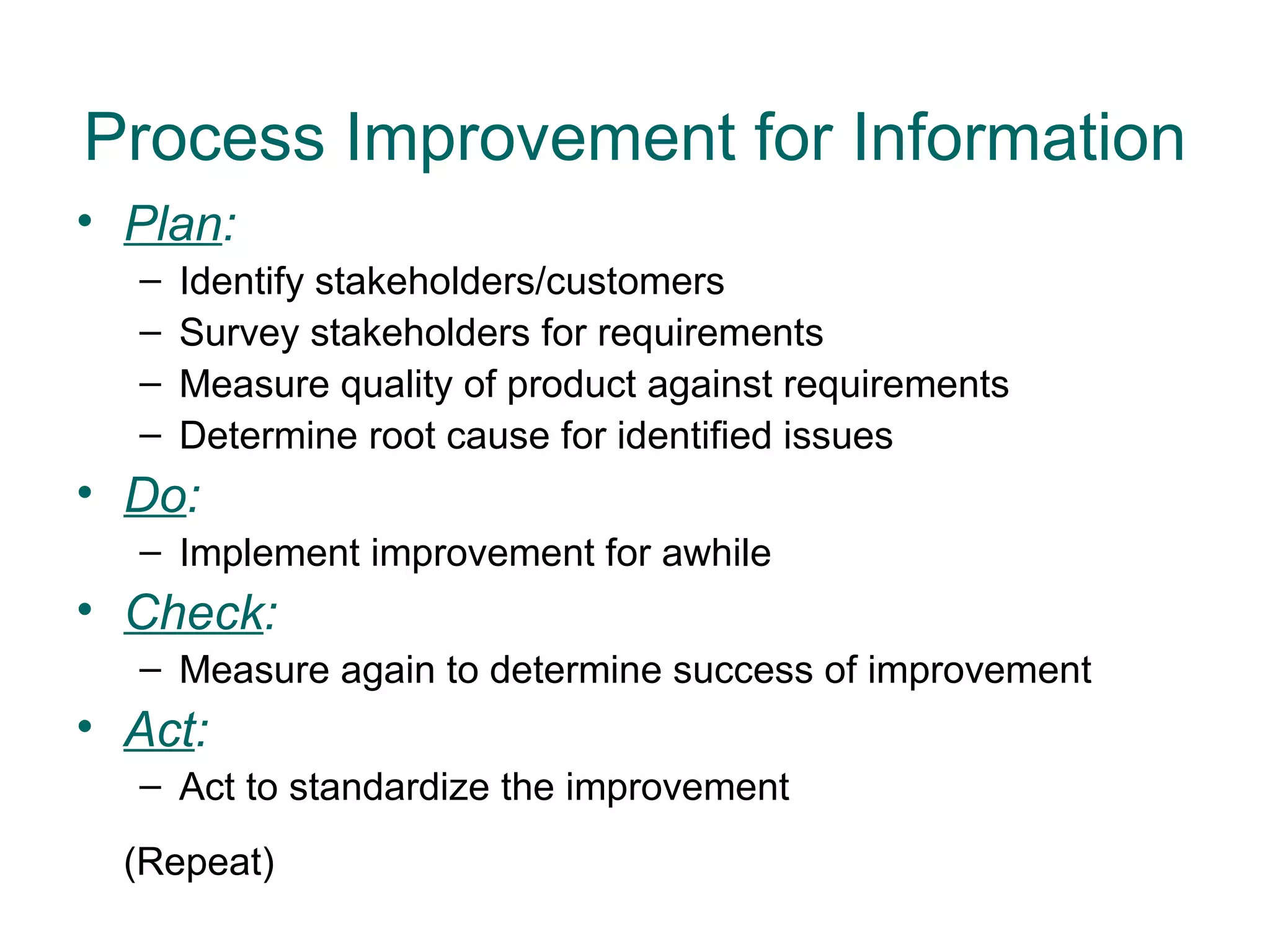 Process Improvement for Information
• Plan:
  –   Identify stakeholders/customers
  –   Survey stakeholders for requirements
  –   Measure quality of product against requirements
  –   Determine root cause for identified issues
• Do:
  – Implement improvement for awhile
• Check:
  – Measure again to determine success of improvement
• Act:
  – Act to standardize the improvement
  (Repeat)
 