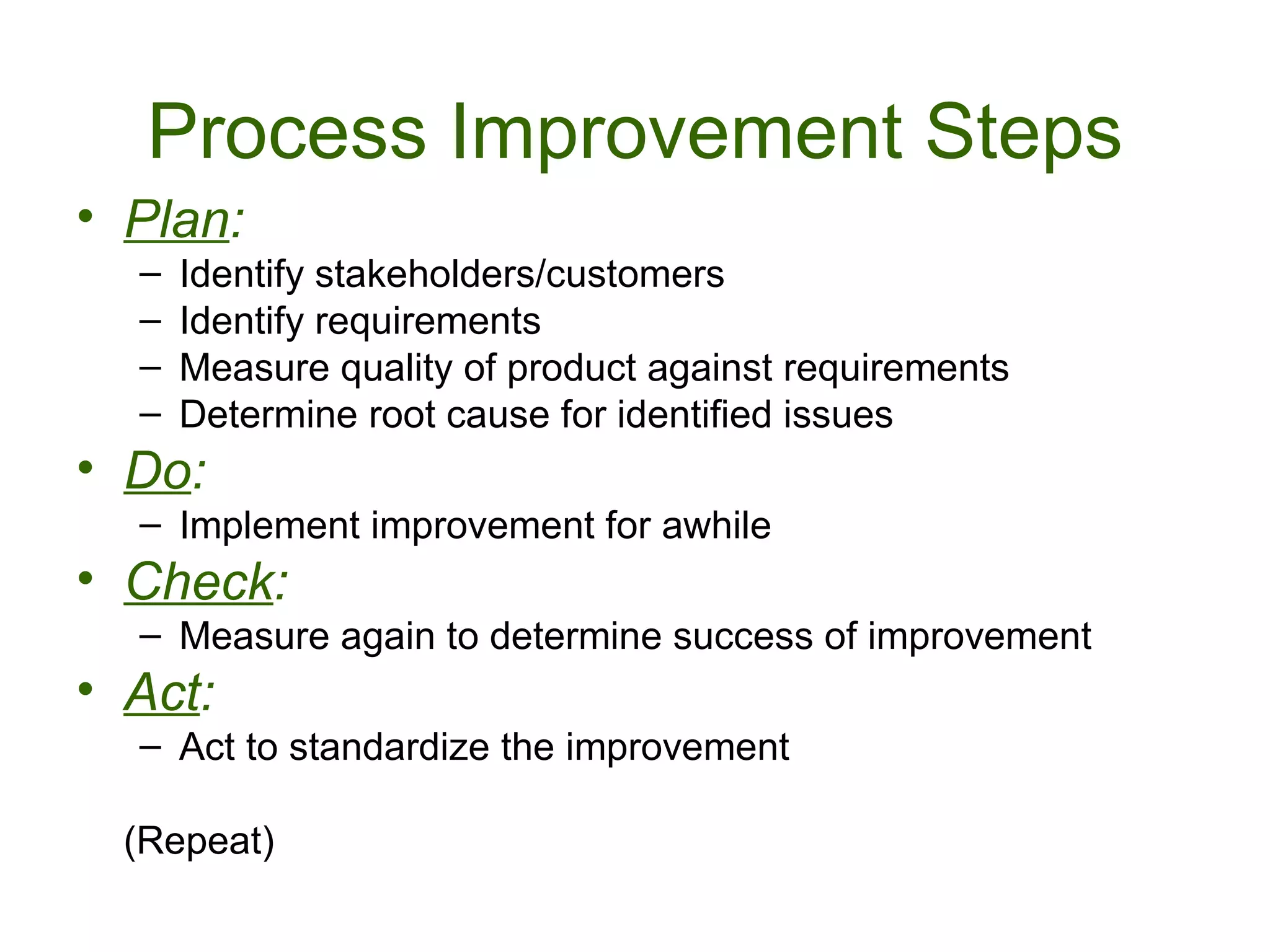 Process Improvement Steps
• Plan:
  –   Identify stakeholders/customers
  –   Identify requirements
  –   Measure quality of product against requirements
  –   Determine root cause for identified issues
• Do:
  – Implement improvement for awhile
• Check:
  – Measure again to determine success of improvement
• Act:
  – Act to standardize the improvement

  (Repeat)
 