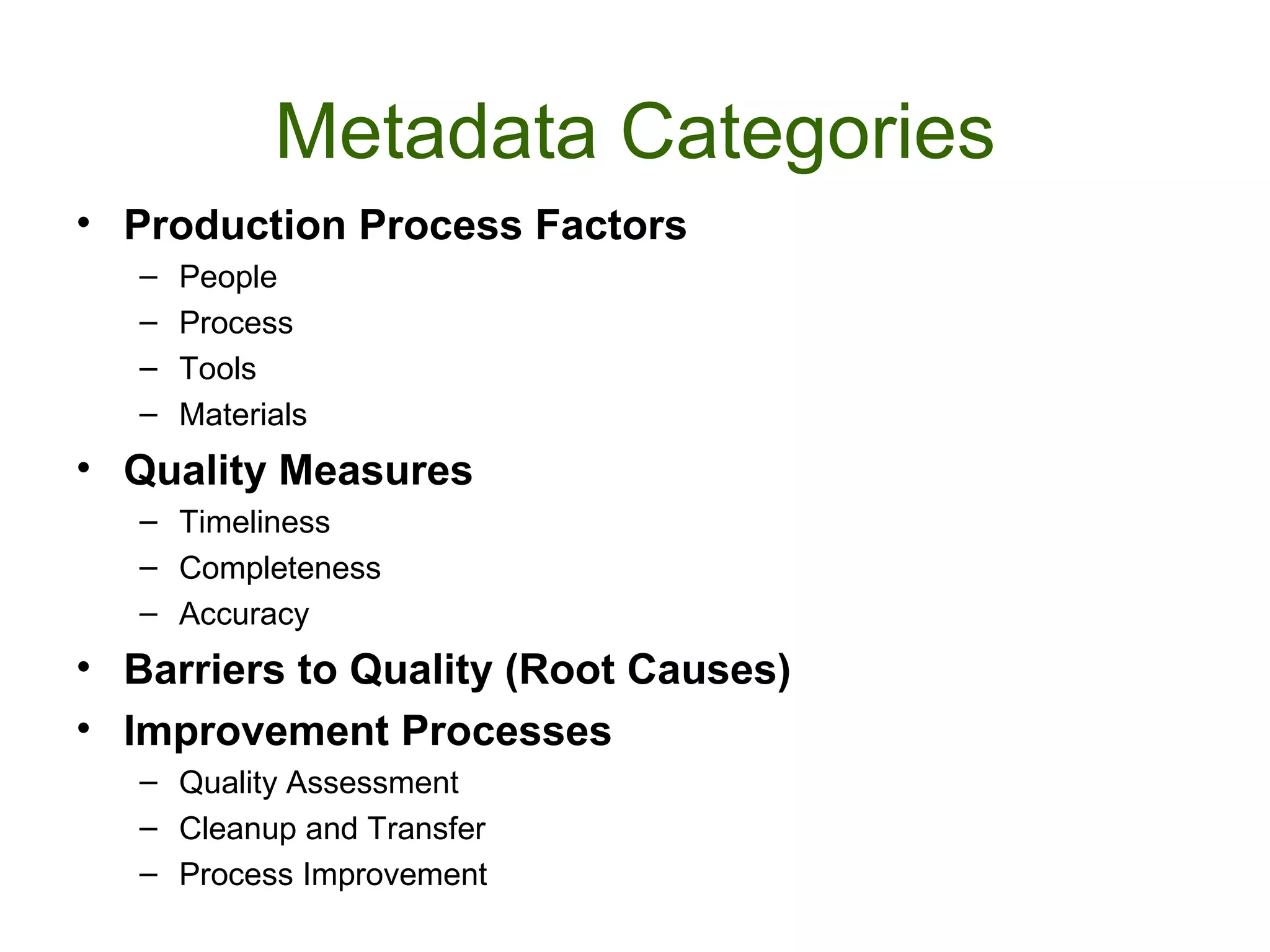 Metadata Categories
• Production Process Factors
   –   People
   –   Process
   –   Tools
   –   Materials
• Quality Measures
   – Timeliness
   – Completeness
   – Accuracy
• Barriers to Quality (Root Causes)
• Improvement Processes
   – Quality Assessment
   – Cleanup and Transfer
   – Process Improvement
 