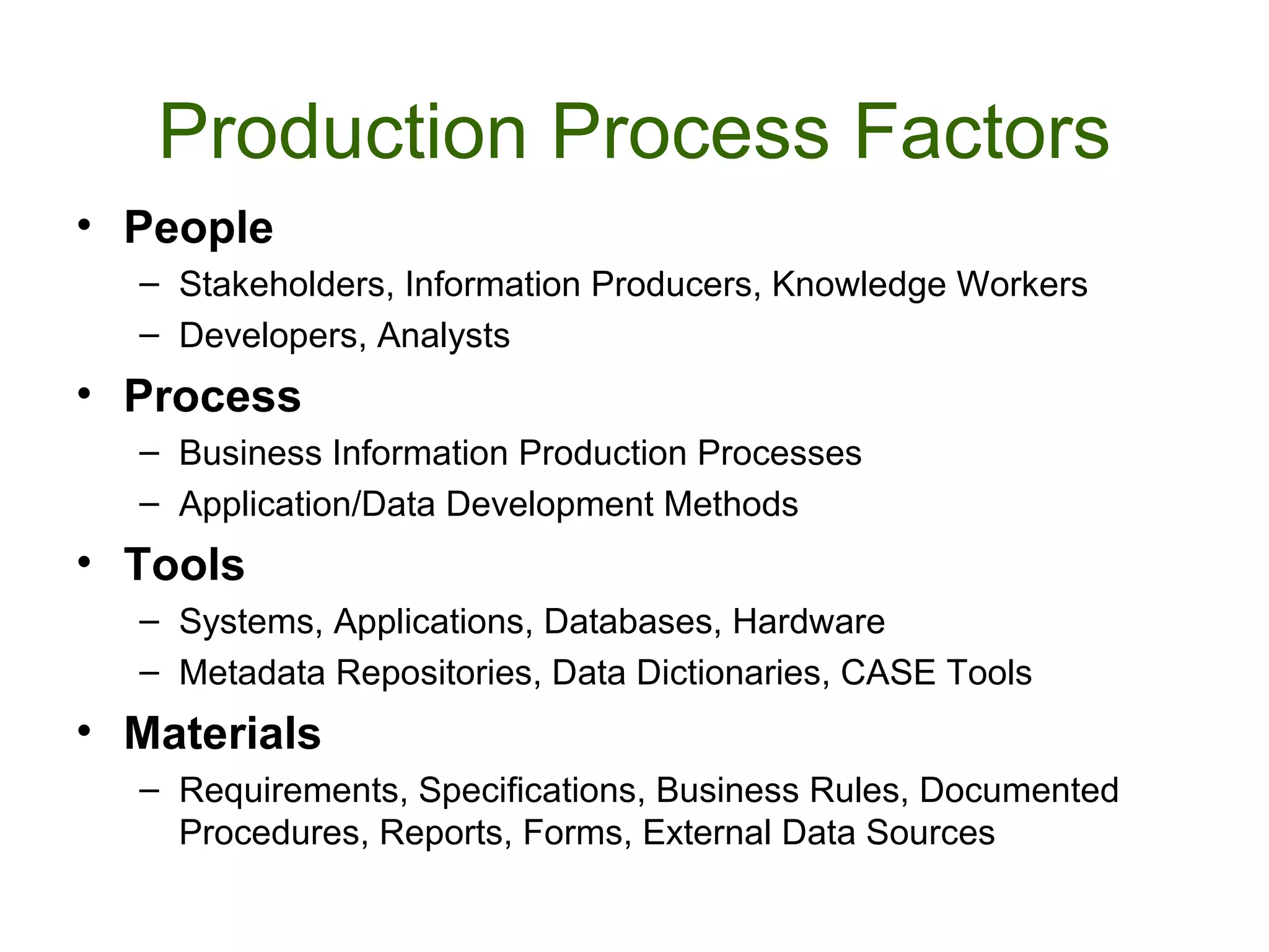 Production Process Factors
• People
  – Stakeholders, Information Producers, Knowledge Workers
  – Developers, Analysts
• Process
  – Business Information Production Processes
  – Application/Data Development Methods
• Tools
  – Systems, Applications, Databases, Hardware
  – Metadata Repositories, Data Dictionaries, CASE Tools
• Materials
  – Requirements, Specifications, Business Rules, Documented
    Procedures, Reports, Forms, External Data Sources
 