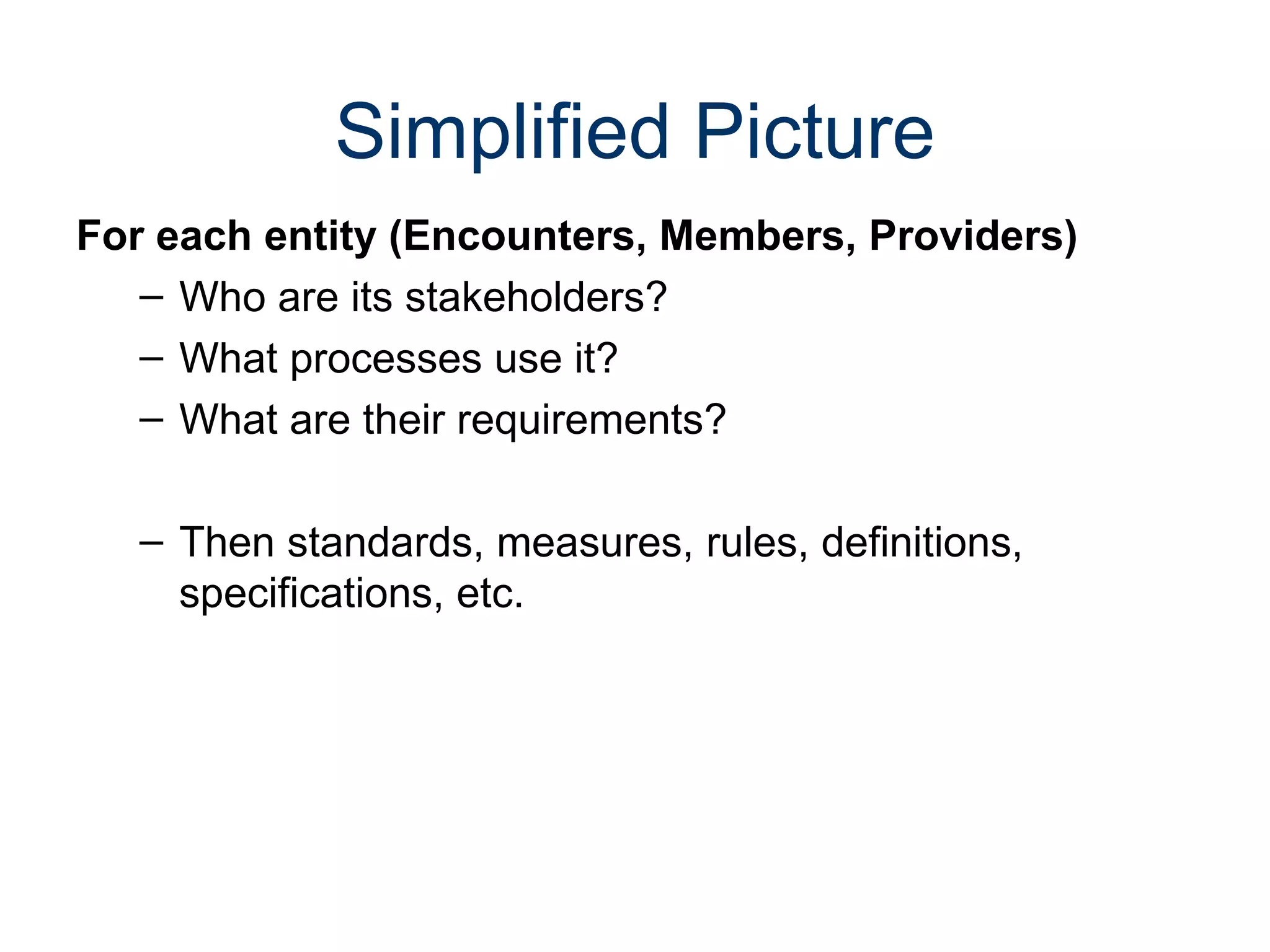Simplified Picture
For each entity (Encounters, Members, Providers)
   – Who are its stakeholders?
   – What processes use it?
   – What are their requirements?

   – Then standards, measures, rules, definitions,
     specifications, etc.
 