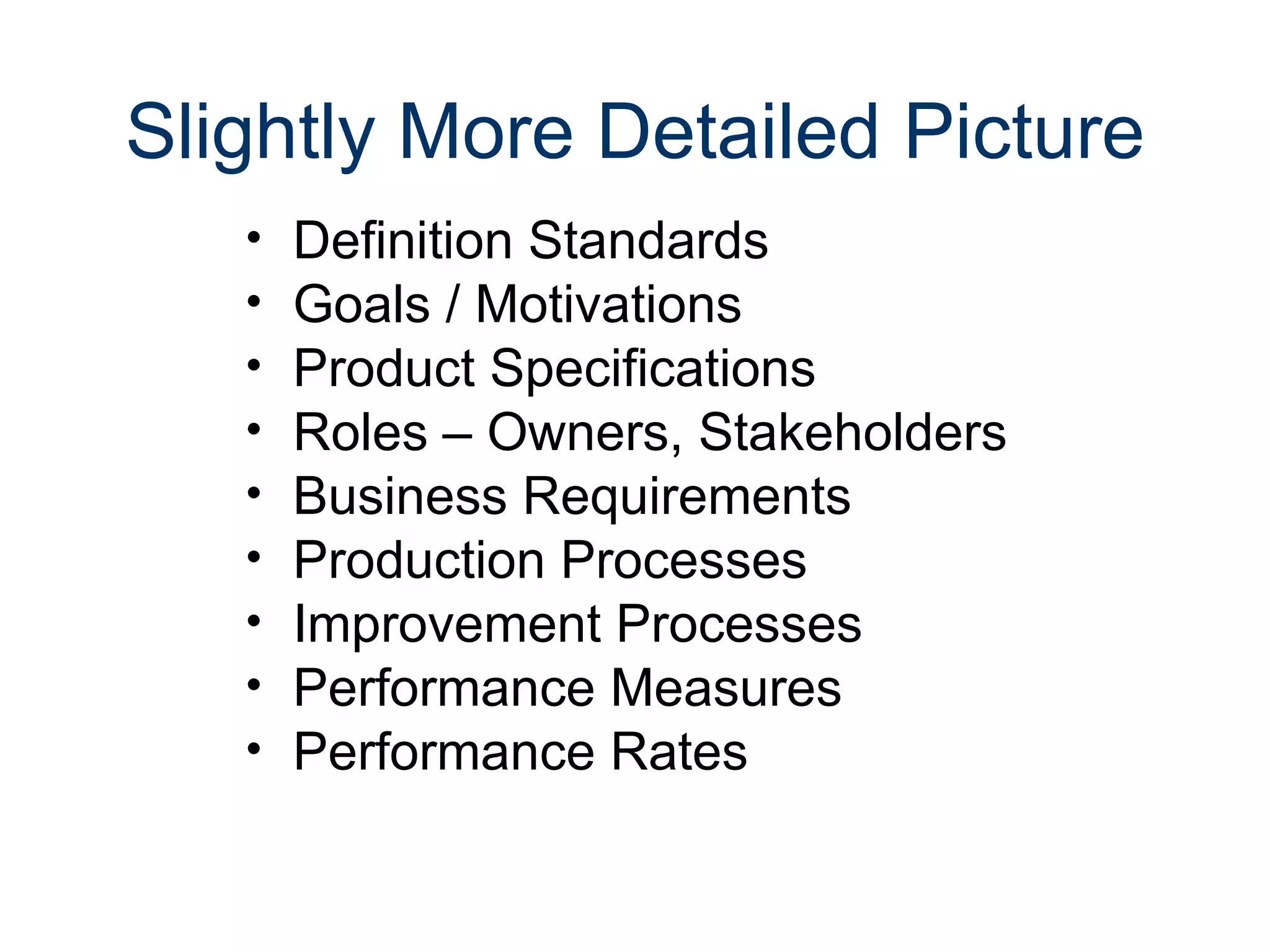 Slightly More Detailed Picture
   •   Definition Standards
   •   Goals / Motivations
   •   Product Specifications
   •   Roles – Owners, Stakeholders
   •   Business Requirements
   •   Production Processes
   •   Improvement Processes
   •   Performance Measures
   •   Performance Rates
 