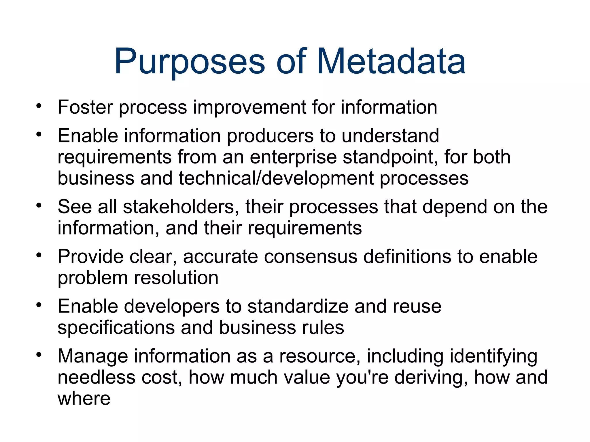 Purposes of Metadata
• Foster process improvement for information
• Enable information producers to understand
  requirements from an enterprise standpoint, for both
  business and technical/development processes
• See all stakeholders, their processes that depend on the
  information, and their requirements
• Provide clear, accurate consensus definitions to enable
  problem resolution
• Enable developers to standardize and reuse
  specifications and business rules
• Manage information as a resource, including identifying
  needless cost, how much value you're deriving, how and
  where
 