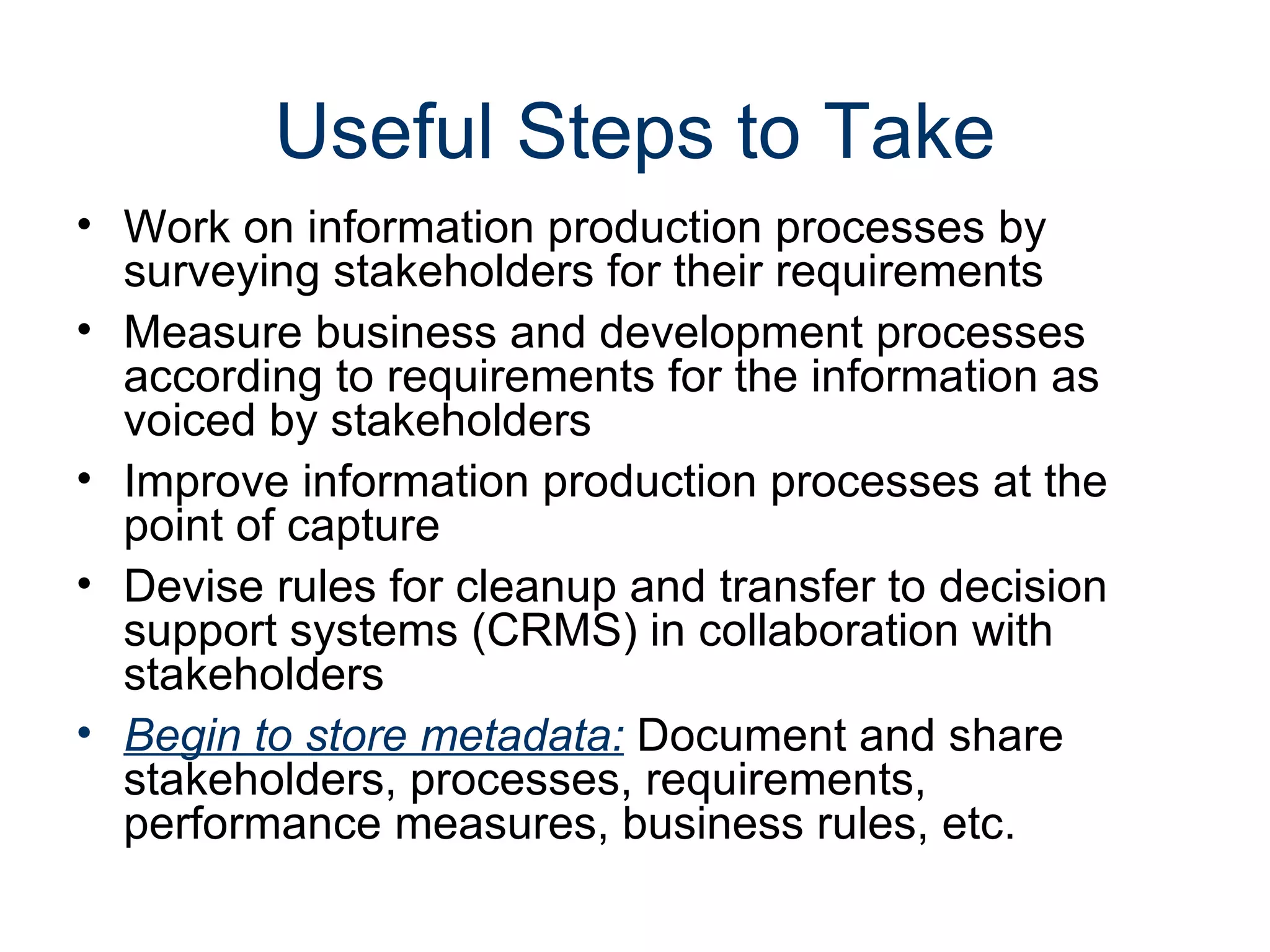 Useful Steps to Take
• Work on information production processes by
  surveying stakeholders for their requirements
• Measure business and development processes
  according to requirements for the information as
  voiced by stakeholders
• Improve information production processes at the
  point of capture
• Devise rules for cleanup and transfer to decision
  support systems (CRMS) in collaboration with
  stakeholders
• Begin to store metadata: Document and share
  stakeholders, processes, requirements,
  performance measures, business rules, etc.
 