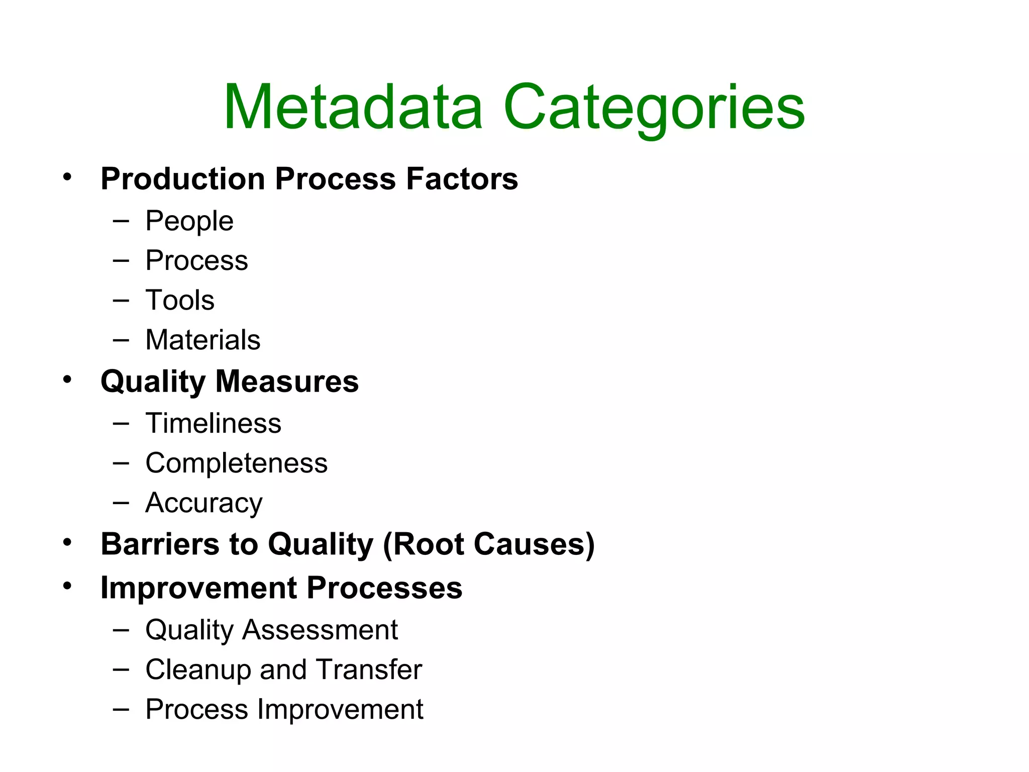 Metadata Categories
• Production Process Factors
   –   People
   –   Process
   –   Tools
   –   Materials
• Quality Measures
   – Timeliness
   – Completeness
   – Accuracy
• Barriers to Quality (Root Causes)
• Improvement Processes
   – Quality Assessment
   – Cleanup and Transfer
   – Process Improvement
 