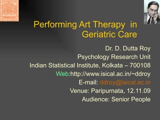 Performing Art Therapy  in Geriatric Care Dr. D. Dutta Roy Psychology Research Unit Indian Statistical Institute, Kolkata – 700108 Web :http://www.isical.ac.in/~ddroy E-mail:  ddroy @ isical .ac.in Venue: Paripurnata, 12.11.09 Audience: Senior People 