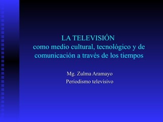LA TELEVISIÓN  como medio cultural, tecnológico y de comunicación a través de los tiempos Mg. Zulma Aramayo Periodismo televisivo 