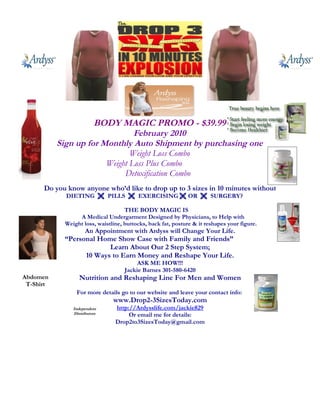 BODY MAGIC PROMO - $39.99
                                February 2010
           Sign up for Monthly Auto Shipment by purchasing one
                               Weight Loss Combo
                        Weight Loss Plus Combo
                             Detoxification Combo
      Do you know anyone who’d like to drop up to 3 sizes in 10 minutes without
             DIETING  PILLS  EXERCISING  OR  SURGERY?

                                     THE BODY MAGIC IS
                  A Medical Undergarment Designed by Physicians, to Help with
             Weight loss, waistline, buttocks, back fat, posture & it reshapes your figure.
                      An Appointment with Ardyss will Change Your Life.
             “Personal Home Show Case with Family and Friends”
                          Learn About Our 2 Step System;
                   10 Ways to Earn Money and Reshape Your Life.
                                          ASK ME HOW!!!
                                     Jackie Barnes 301-580-6420
Abdomen            Nutrition and Reshaping Line For Men and Women
 T-Shirt
                 For more details go to our website and leave your contact info:
                                www.Drop2-3SizesToday.com
                Independent      http://Ardysslife.com/jackie829
                Distributors          Or email me for details:
                                 Drop2to3SizesToday@gmail.com
 